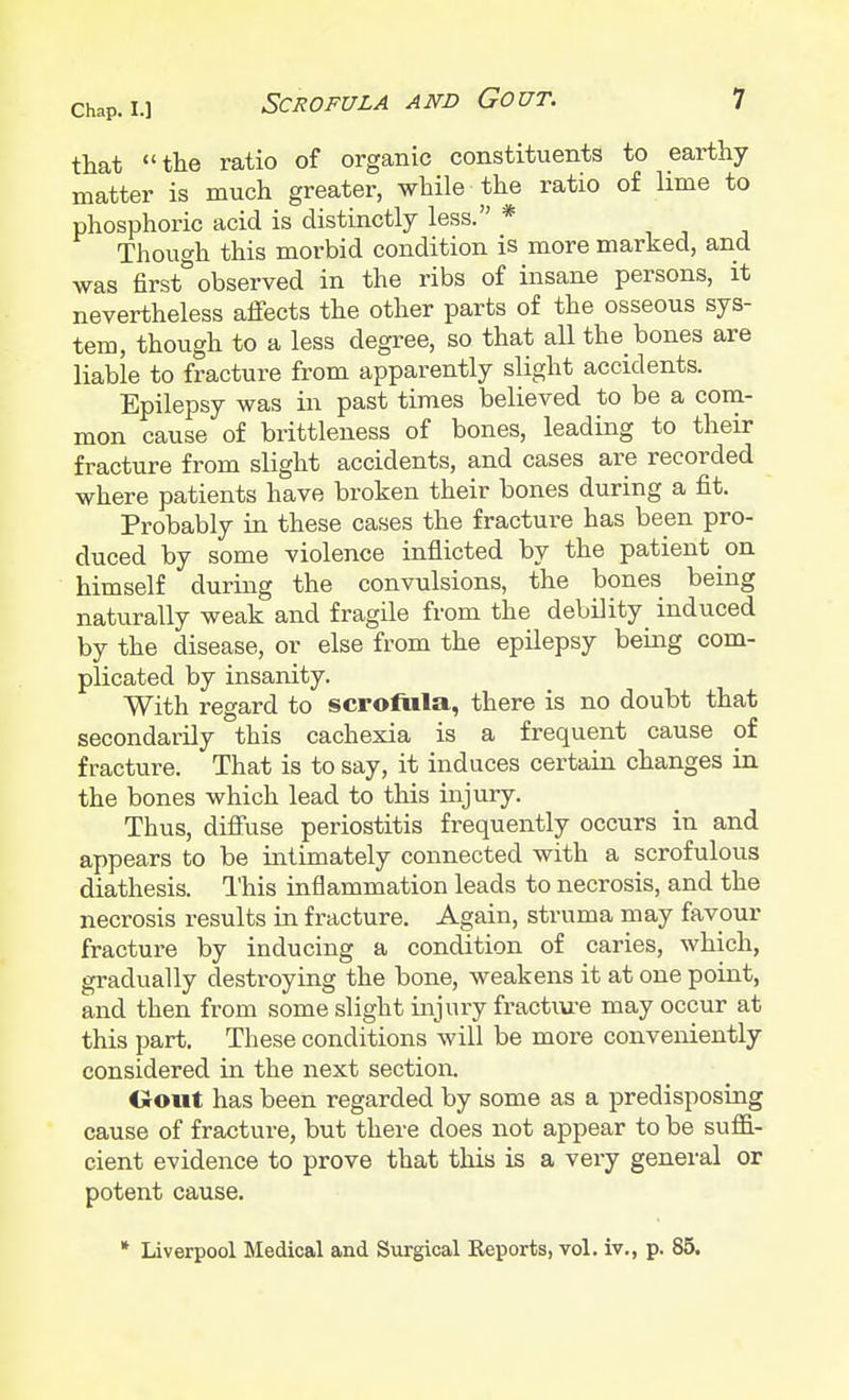that the ratio of organic constituents to earthy- matter is much greater, while the ratio of lime to phosphoric acid is distinctly less. * Though this morbid condition is more marked, and was first observed in the ribs of insane persons, it nevertheless affects the other parts of the osseous sys- tem, though to a less degree, so that all the bones are liable to fracture from apparently slight accidents. Epilepsy was in past times believed to be a com- mon cause of brittleness of bones, leading to their fracture from slight accidents, and cases are recorded where patients have broken their bones during a fit. Probably in these cases the fracture has been pro- duced by some violence inflicted by the patient on himself during the convulsions, the bones being naturally weak and fragile from the debility induced by the disease, or else from the epilepsy being com- plicated by insanity. With regard to scrofula, there is no doubt that secondarily this cachexia is a frequent cause of fracture. That is to say, it induces certain changes in the bones which lead to this injury. Thus, diffuse periostitis frequently occurs in and appears to be intimately connected with a scrofulous diathesis. This inflammation leads to necrosis, and the necrosis results in fracture. Again, struma may favour fracture by inducing a condition of caries, which, gradually destroying the bone, weakens it at one point, and then from some slight injury fracture may occur at this part. These conditions will be more conveniently considered in the next section. Oout has been regarded by some as a predisposing cause of fracture, but there does not appear to be suffi- cient evidence to prove that this is a very general or potent cause. * Liverpool Medical and Surgical Reports, vol. iv., p. 85.