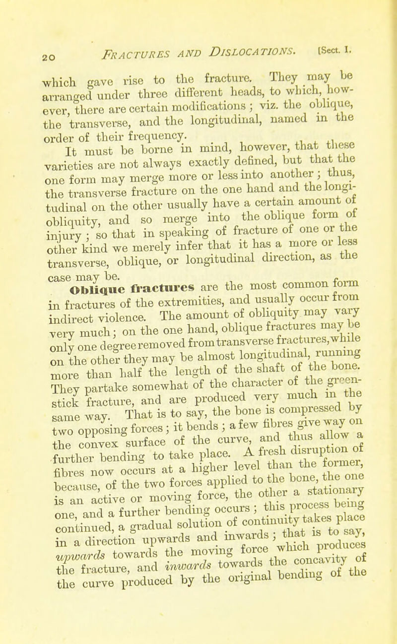 which gave rise to the fracture. They may be arranged under three different heads, to winch how- ever there are certain modifications ; viz. the oblique, the transverse, and the longitudinal, named rn the order of their frequency. It must be borne in mind, however, that these varieties are not always exactly defined, but that the one form may merge more or less into another ; tnus, the transverse fracture on the one hand and the longi- tudinal on the other usually have a certain amount ot obliquity, and so merge into the oblique form ot injury ; so that in speaking of fracture of one or the other kind we merely infer that it has a more or less transverse, oblique, or longitudinal direction, as the case may be. e Oblique fractures are the most common form in fractures of the extremities, and usually occur-from indirect violence. The amount of obliquity may vary very much; on the one hand, oblique fractures may be only one degree removed from transverse fractures,while on the other they may be almostf ,™**g more than half the length of f^Y ^ihe^t They partake somewhat of the character of the green stick fracture, and are produced very much in the same way. That is to say, the bone is compressed by wTo^osing forces; it bends ; a few fibres way on the convex surface of the curve, and thus allow a in a direction upwards and inwardsj i^* upwards towards the moving the fracture, and inwards towards the cone.mty the curve produced by the original bendm0