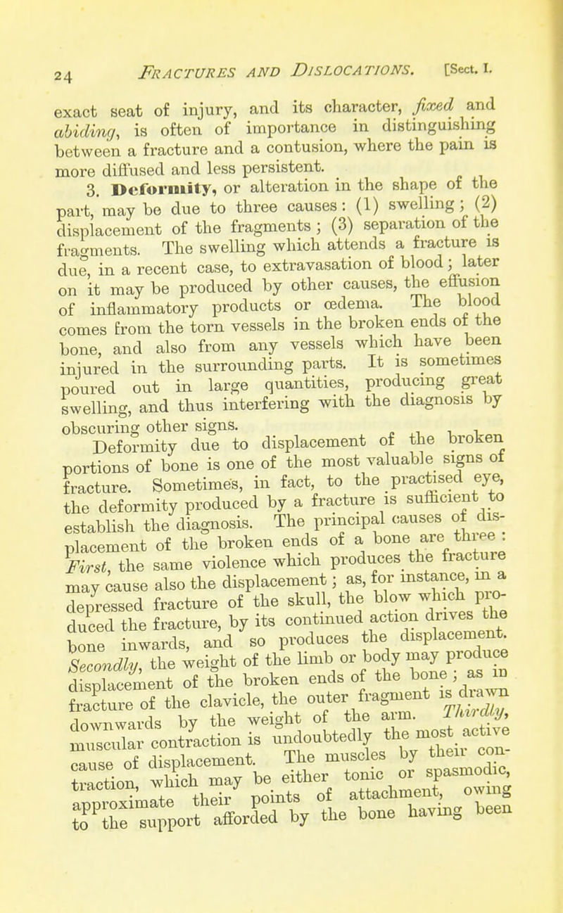 exact seat of injury, and its character, fixed and abiding is often of importance in distinguishing between a fracture and a contusion, where the pam is more diffused and less persistent. 3. Deformity, or alteration in the shape of the part,'may ho due to three causes: (1) swelling; (2) displacement of the fragments ; (3) separation of the fragments. The swelling which attends a fracture is due in a recent case, to extravasation of blood; later on it may be produced by other causes, the effusion of inflammatory products or oedema. The blood comes from the torn vessels in the broken ends of the bone, and also from any vessels which have been iniured in the surrounding parts. It is sometimes poured out in large quantities, producing great swelling, and thus interfering with the diagnosis by obscuring other signs. Deformity due to displacement of the broken portions of bone is one of the most valuable signs of fracture. Sometimes, in fact, to the practised eye, the deformity produced by a fracture is sufficient to establish the diagnosis. The principal causes of dis- placement of the broken ends of a bone are thipe. First, the same violence which produces the fracture may cause also the displacement; as, f or instance, jn a depressed fracture of the skull, the blow which pio- duced tlie fracture, by its continued action drives the bone inwards, and so produces the displacement sTondly, the weight of the linib or body may produce dSXcement of the broken ends of the bone j as m S uTeTL clavicle, the outer fragment .drawn downwards by the weight of the arm. J^jg* muscular contraction is ^^^J^ cause of displacement. The muscles oy ^ traction, which may be either ^^ 0^5 approximate their points of a^m^ff°^ to the support afforded by the bone having been