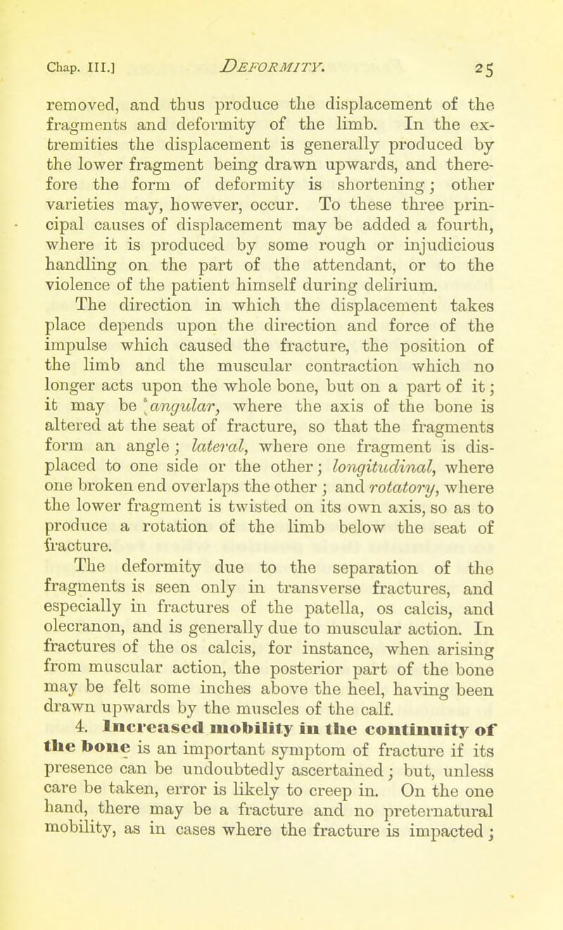 removed, and thus produce the displacement of the fragments and deformity of the limb. In the ex- tremities the displacement is generally produced by the lower fragment being drawn upwards, and there- fore the form of deformity is shortening; other varieties may, however, occur. To these three prin- cipal causes of displacement may be added a fourth, where it is produced by some rough or injudicious handling on the part of the attendant, or to the violence of the patient himself during delirium. The direction in which the displacement takes place depends upon the direction and force of the impulse which caused the fracture, the position of the limb and the muscular contraction which no longer acts upon the whole bone, but on a part of it; it may be angidar, where the axis of the bone is altered at the seat of fracture, so that the fragments form an angle ; lateral, where one fragment is dis- placed to one side or the other; longitudinal, where one broken end overlaps the other ; and rotatory, where the lower fragment is twisted on its own axis, so as to produce a rotation of the limb below the seat of fracture. The deformity due to the separation of the fragments is seen only in transverse fractures, and especially in fractures of the patella, os calcis, and olecranon, and is generally due to muscular action. In fractures of the os calcis, for instance, when arising from muscular action, the posterior part of the bone may be felt some inches above the heel, having been drawn upwards by the muscles of the calf. 4. Increased mobility in the continuity of the bone is an important symptom of fracture if its presence can be undoubtedly ascertained; but, unless care be taken, error is likely to creep in. On the one hand, there may be a fracture and no preternatural mobility, as in cases where the fracture is impacted;
