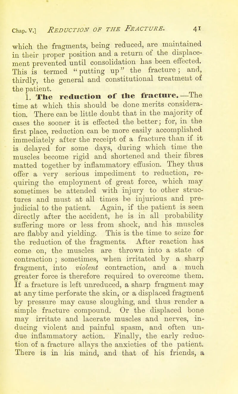 which the fragments, being reduced, are maintained in their proper position and a return of the displace- ment prevented until consolidation has been effected. This is termed putting up the fracture; and, thirdly, the general and constitutional treatment of the patient. 1. The reduction of the fracture.—The time at which this should be done merits considera- tion. There can be little doubt that in the majority of cases the sooner it is effected the better; for, in the first place, reduction can be more easily accomplished immediately after the receipt of a fracture than if it is delayed for some days, during which time the muscles become rigid and shortened and their fibres matted together by inflammatory effusion. They thus offer a very serious impediment to reduction, re- quiring the employment of great force, which may sometimes be attended with injury to other struc- tures and must at all times be injurious and pre- judicial to the patient. Again, if the patient is seen directly after the accident, he is in all probability suffering more or less from shock, and his muscles are flabby and yielding. This is the time to seize for the reduction of the fragments. After reaction has come on, the muscles are thrown into a state of contraction ; sometimes, when irritated by a sharp fragment, into violent contraction, and a much greater force is therefore required to overcome them. If a fracture is left unreduced, a sharp fragment may at anytime perforate the skin, or a displaced fragment by pressure may cause sloughing, and thus render a simple fracture compound. Or the displaced bone may irritate and lacerate muscles and nerves, in- ducing violent and painful spasm, and often un- due inflammatory action. Finally, the early reduc- tion of a fracture allays the anxieties of the patient. There is in his mind, and that of his friends, a