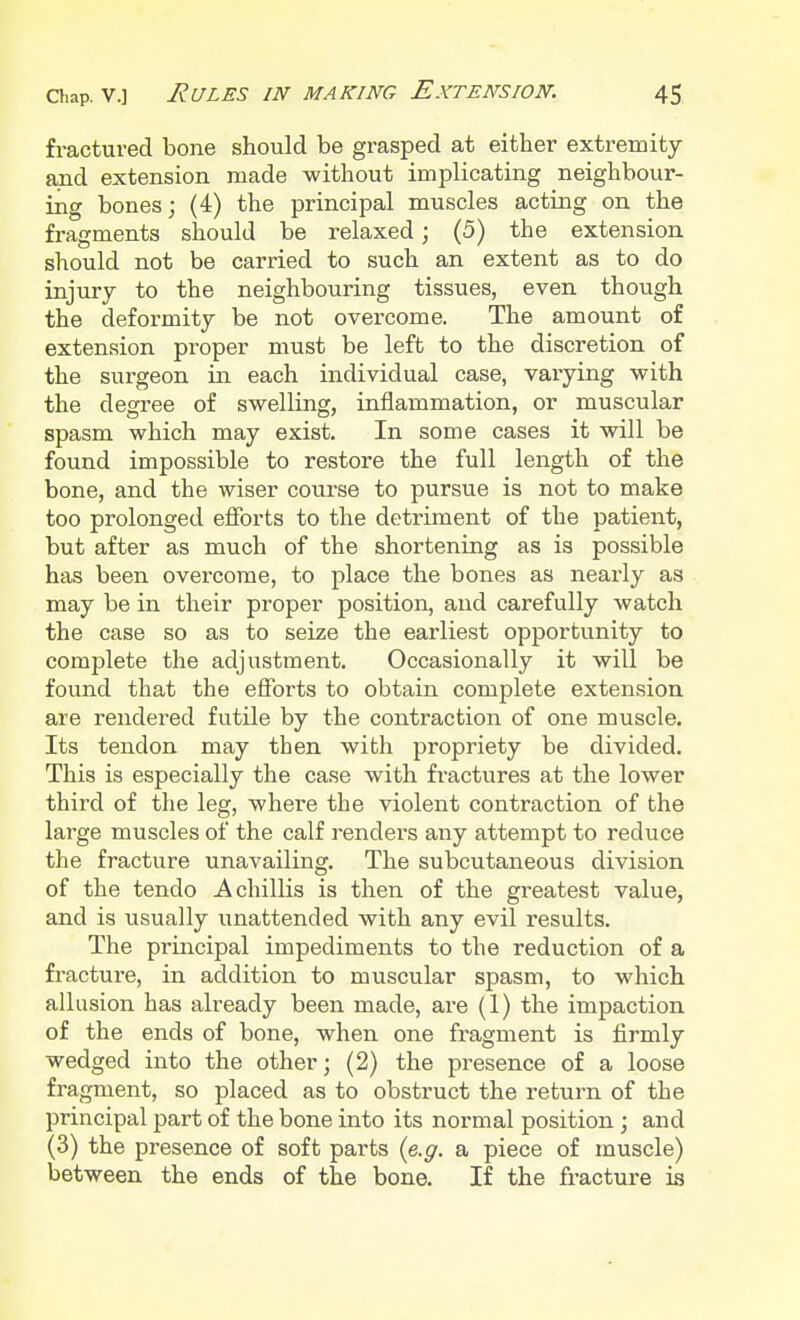 fractured bone should be grasped at either extremity and extension made without implicating neighbour- ing bones; (4) the principal muscles acting on the fragments should be relaxed; (5) the extension should not be carried to such an extent as to do injury to the neighbouring tissues, even though the deformity be not overcome. The amount of extension proper must be left to the discretion of the surgeon in each individual case, varying with the degree of swelling, inflammation, or muscular spasm which may exist. In some cases it will be found impossible to restore the full length of the bone, and the wiser course to pursue is not to make too prolonged efforts to the detriment of the patient, but after as much of the shortening as is possible has been overcome, to place the bones as nearly as may be in their proper position, and carefully watch the case so as to seize the earliest opportunity to complete the adjustment. Occasionally it will be found that the efforts to obtain complete extension are rendered futile by the contraction of one muscle. Its tendon may then with propriety be divided. This is especially the case with fractures at the lower third of the leg, where the violent contraction of the large muscles of the calf renders any attempt to reduce the fracture unavailing. The subcutaneous division of the tendo A chillis is then of the greatest value, and is usually unattended with any evil results. The principal impediments to the reduction of a fracture, in addition to muscular spasm, to which allusion has already been made, are (1) the impaction of the ends of bone, when one fragment is firmly wedged into the other; (2) the presence of a loose fragment, so placed as to obstruct the return of the principal part of the bone into its normal position ; and (3) the presence of soft parts (e.g. a piece of muscle) between the ends of the bone. If the fracture is