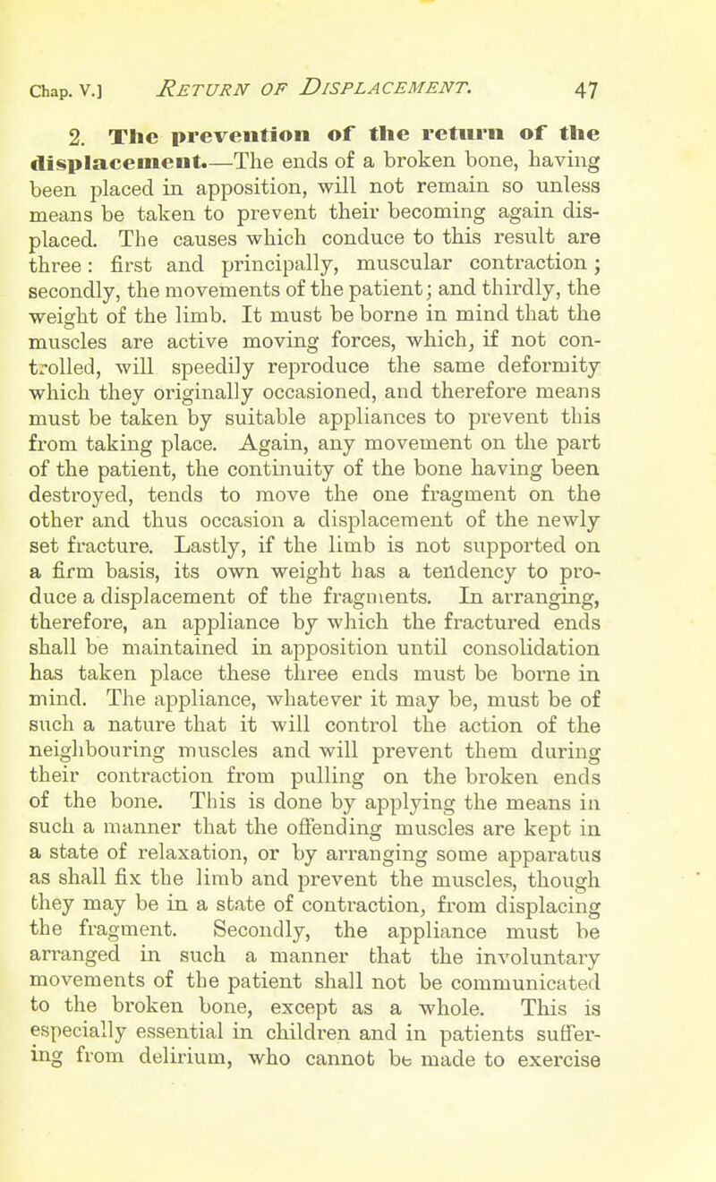 2. The prevention of the return of the displacement.—The ends of a broken bone, having been placed in apposition, will not remain so unless means be taken to prevent their becoming again dis- placed. The causes which conduce to this result are three: first and principally, muscular contraction; secondly, the movements of the patient; and thirdly, the weight of the limb. It must be borne in mind that the muscles are active moving forces, which, if not con- trolled, will speedily reproduce the same deformity which they originally occasioned, and therefore means must be taken by suitable appliances to prevent this from taking place. Again, any movement on the part of the patient, the continuity of the bone having been destroyed, tends to move the one fragment on the other and thus occasion a displacement of the newly set fracture. Lastly, if the limb is not supported on a firm basis, its own weight has a tendency to pro- duce a displacement of the fragments. In arranging, therefore, an appliance by which the fractured ends shall be maintained in apposition until consolidation has taken place these three ends must be borne in mind. The appliance, whatever it may be, must be of such a nature that it will control the action of the neighbouring muscles and will prevent them during their contraction from pulling on the broken ends of the bone. This is done by applying the means in such a manner that the offending muscles are kept in a state of relaxation, or by arranging some apparatus as shall fix the limb and prevent the muscles, though they may be in a state of contraction, from displacing the fragment. Secondly, the appliance must be arranged in such a manner that the involuntary movements of the patient shall not be communicated to the broken bone, except as a whole. This is especially essential in children and in patients suffer- ing from delirium, who cannot be made to exercise