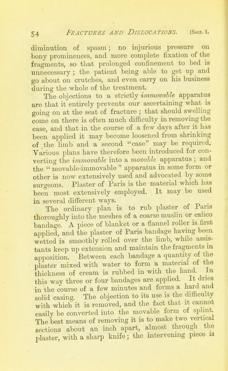 diminution of spasm; no injurious pressure on bony prominences, and more complete fixation of the fragments, so that prolonged confinement to bed is unnecessary ; the patient being able to get up and go about on crutches, and even carry on his business during the whole of the treatment. The objections to a strictly immovable apparatus are that it entirely prevents our ascertaining what is going on at the seat of fracture ; that should swelling come on there is often much difficulty in removing the case, and that in the course of a few days after it has been applied it may become loosened from shrinking of ,the limb and a second case may be required. Various plans have therefore been introduced for con- verting the immovable into a movable apparatus ; and the  movable-immovable  apparatus in some form or other is now extensively used and advocated by some surgeons. Plaster of Paris is the material which has been most extensively employed. It may be used in several different ways. The ordinary plan is to rub plaster of Paris thoroughly into the meshes of a coarse muslin or calico bandage. A piece of blanket or a flannel roller is first applied, and the plaster of Paris bandage having been wetted is smoothly rolled over the limb, while assis- tants keep up extension and maintain the fragments m apposition. Between each bandage a quantity of the plaster mixed with water to form a material of the thickness of cream is rubbed in with the hand. In this way three or four bandages are applied. It dries in the course of a few minutes and forms a hard and solid casing. The objection to its use is the difficulty with which it is removed, and the fact that it cannot easily be converted into the movable form of splint The best means of removing it is to make two vertical sections about an inch apart, almost through the plaster, with a sharp knife; the intervening piece is