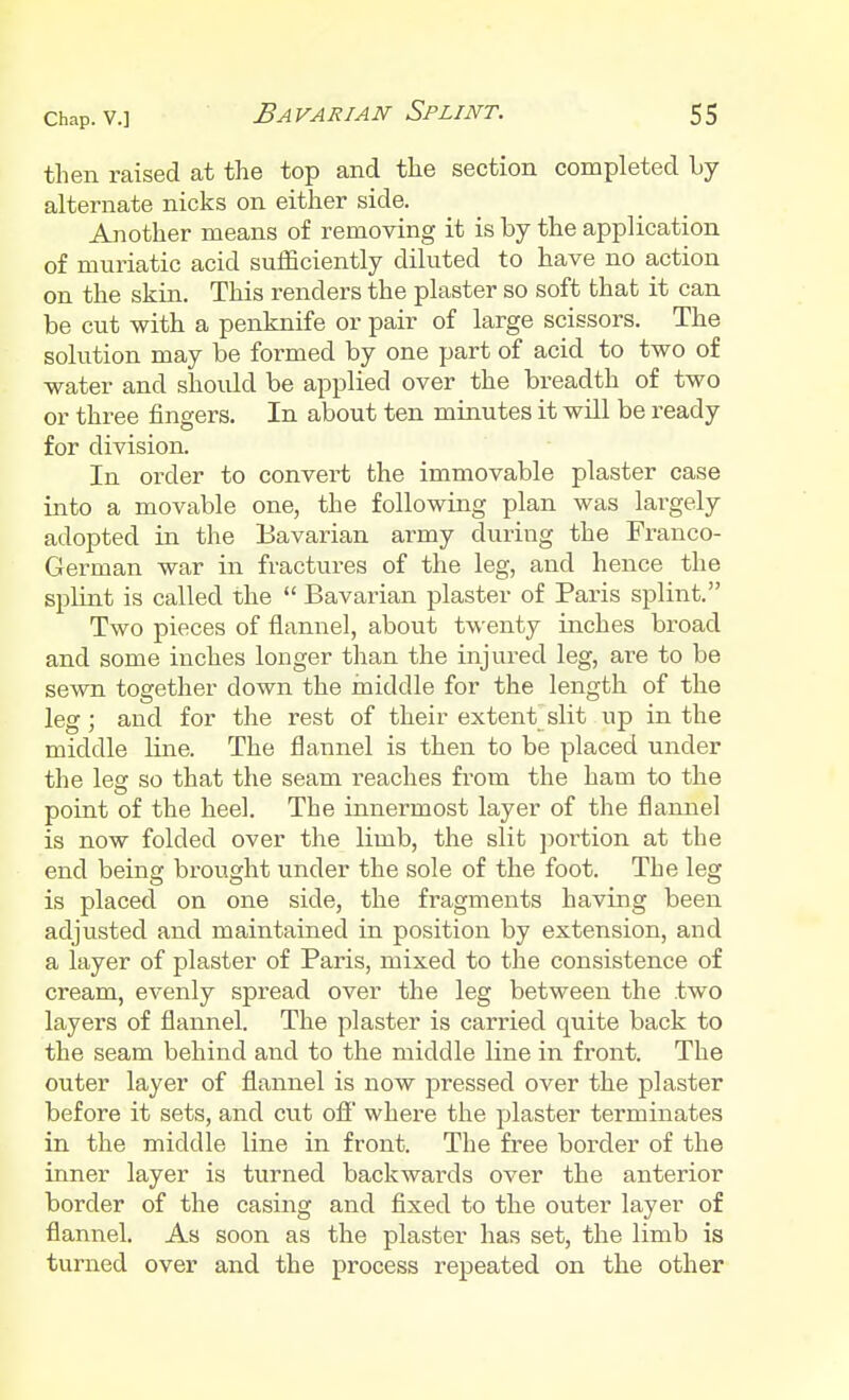 then raised at the top and the section completed by alternate nicks on either side. Another means of removing it is by the application of muriatic acid sufficiently diluted to have no action on the skin. This renders the plaster so soft that it can be cut with a penknife or pair of large scissors. The solution may be formed by one part of acid to two of water and should be applied over the breadth of two or three fingers. In about ten minutes it will be ready for division. In order to convert the immovable plaster case into a movable one, the following plan was largely adopted in the Bavarian army during the Franco- German war in fractures of the leg, and hence the splint is called the  Bavarian plaster of Paris splint. Two pieces of flannel, about twenty inches broad and some inches longer than the injured leg, are to be sewn together down the middle for the length of the leg; and for the rest of their extent slit up in the middle line. The flannel is then to be placed under the leg so that the seam reaches from the ham to the point of the heel. The innermost layer of the flannel is now folded over the limb, the slit portion at the end being brought under the sole of the foot. The leg is placed on one side, the fragments having been adjusted and maintained in position by extension, and a layer of plaster of Paris, mixed to the consistence of cream, evenly spread over the leg between the two layers of flannel. The plaster is carried quite back to the seam behind and to the middle line in front. The outer layer of flannel is now pressed over the plaster before it sets, and cut off where the plaster terminates in the middle line in front. The free border of the inner layer is turned backwai'ds over the anterior border of the casing and fixed to the outer layer of flannel. As soon as the plaster has set, the limb is turned over and the process repeated on the other