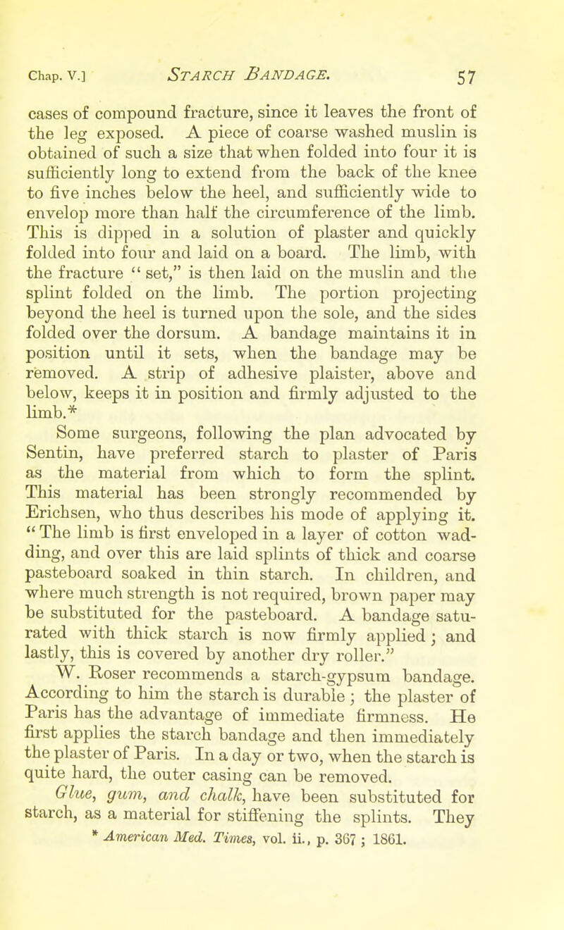 cases of compound fracture, since it leaves the front of the leg exposed. A piece of coarse washed muslin is obtained of such a size that when folded into four it is sufficiently long to extend from the back of the knee to five inches below the heel, and sufficiently wide to envelop more than half the circumference of the limb. This is dipped in a solution of plaster and quickly folded into four and laid on a board. The limb, with the fracture  set, is then laid on the muslin and the splint folded on the limb. The portion projecting beyond the heel is turned upon the sole, and the sides folded over the dorsum. A bandage maintains it in position until it sets, when the bandage may be removed. A strip of adhesive plaister, above and below, keeps it in position and firmly adjusted to the limb.* Some surgeons, following the plan advocated by Sentin, have preferred starch to plaster of Paris as the material from which to form the splint. This material has been strongly recommended by Erichsen, who thus describes his mode of applying it.  The limb is first enveloped in a layer of cotton wad- ding, and over this are laid splints of thick and coarse pasteboard soaked in thin starch. In children, and where much strength is not required, brown paper may be substituted for the pasteboard. A bandage satu- rated with thick starch is now firmly applied; and lastly, this is covered by another dry roller. W. Roser recommends a starch-gypsum bandage. According to him the starch is durable; the plaster of Paris has the advantage of immediate firmness. He first applies the starch bandage and then immediately the plaster of Paris. In a day or two, when the starch is quite hard, the outer casing can be removed. Glue, gum, and chalk, have been substituted for starch, as a material for stiffening the splints. They * American Med. Times, vol. ii., p. 367 ; 1861.