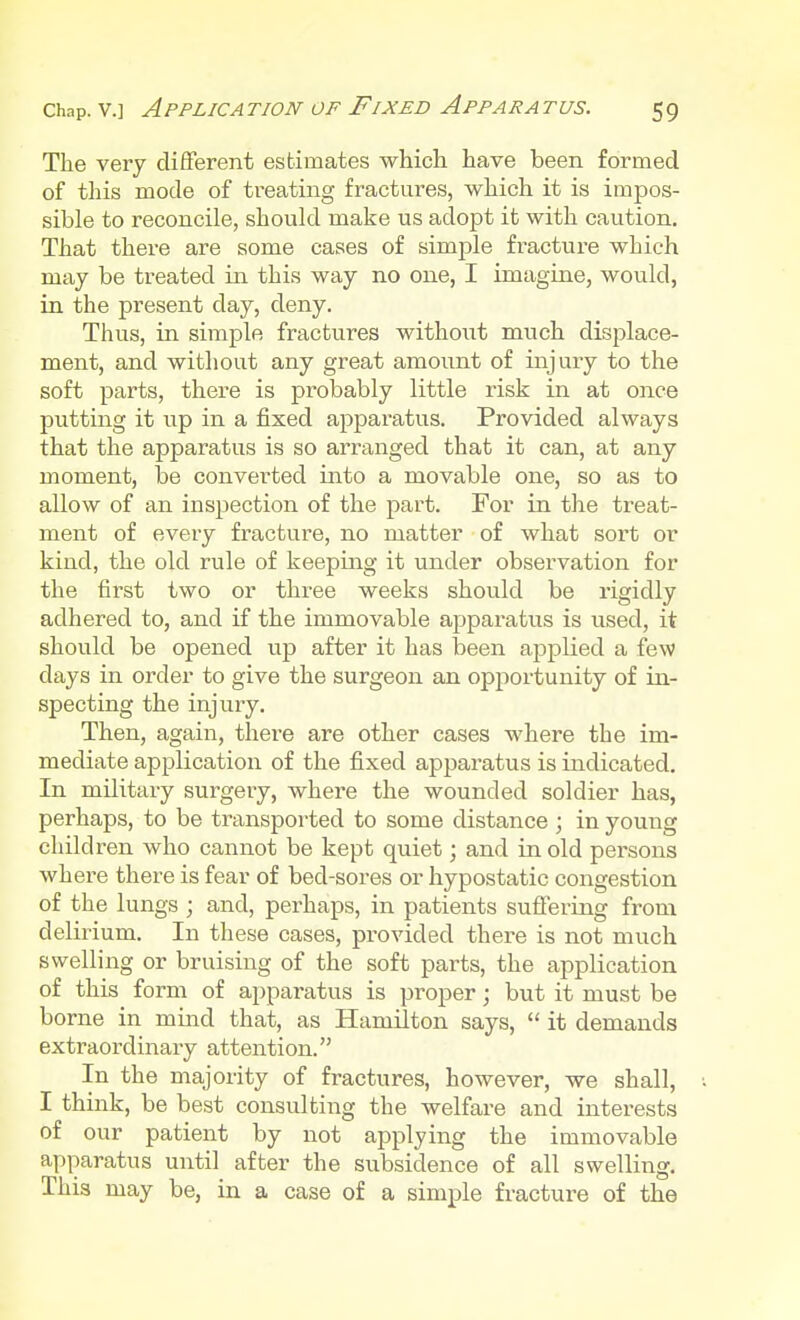 The very different estimates which have been formed of this mode of treating fractures, which it is impos- sible to reconcile, should make us adopt it with caution. That there are some cases of simple fracture which may be treated in this way no one, I imagine, would, in the present day, deny. Thus, in simple fractures without much displace- ment, and without any great amount of injury to the soft parts, there is probably little risk in at once putting it up in a fixed apparatus. Provided always that the apparatus is so arranged that it can, at any moment, be converted into a movable one, so as to allow of an inspection of the part. For in the treat- ment of every fracture, no matter of what sort or kind, the old rule of keeping it under observation for the first two or three weeks should be rigidly adhered to, and if the immovable apparatus is used, it should be opened up after it has been applied a few days in order to give the surgeon an opportunity of in- specting the injury. Then, again, there are other cases where the im- mediate application of the fixed apparatus is indicated. In military surgery, where the wounded soldier has, perhaps, to be transported to some distance ; in young children who cannot be kept quiet; and in old persons where there is fear of bed-sores or hypostatic congestion of the lungs ; and, perhaps, in patients suffering from delirium. In these cases, provided there is not much swelling or bruising of the soft parts, the application of this form of apparatus is proper; but it must be borne in mind that, as Hamilton says,  it demands extraordinary attention. In the majority of fractures, however, we shall, I think, be best consulting the welfare and interests of our patient by not applying the immovable apparatus until after the subsidence of all swelling. This may be, in a case of a simple fracture of the