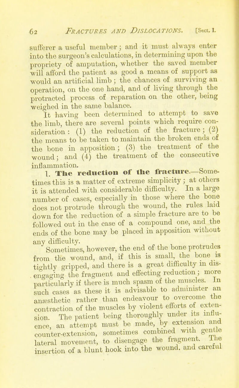 sufferer a useful member ; and it must always enter into the surgeon's calculations, in determining upon the propriety of amputation, whether the saved member will afford the patient as good a means of support as would an artificial limb ; the chances of surviving an operation, on the one hand, and of living through the protracted process of reparation on the other, being weighed in the same balance. It having been determined to attempt to save the limb, there are several points which require con- sideration : (1) the reduction of the fracture; (2) the means to be taken to maintain the broken ends of the bone in apposition; (3) the treatment of the wound; and (4) the treatment of the consecutive inflammation. 1. The reduction of the fracture.—Some- times this is a matter of extreme simplicity; at others it is attended with considerable difficulty. In a large number of cases, especially in those where the bone does not protrude through the wound, the rules laid clown for the reduction of a simple fracture are to be followed out in the case of a compound one, and the ends of the bone may be placed in apposition without any difficulty. Sometimes, however, the end of the bone protrudes from the wound, and, if this is small, the bone is tightly gripped, and there is a great difficulty in dis- engaging the fragment and effecting reduction ; more particularly if there is much spasm of the muscles. In such cases as these it is advisable to administer an anaesthetic rather than endeavour to overcome the contraction of the muscles by violent efforts of exten- sion The patient being thoroughly under its influ- ence, an attempt must be made, by extension and counter-extension, sometimes combined with gentle lateral movement, to disengage the fragment. Ihe insertion of a blunt hook into the wound, and careful