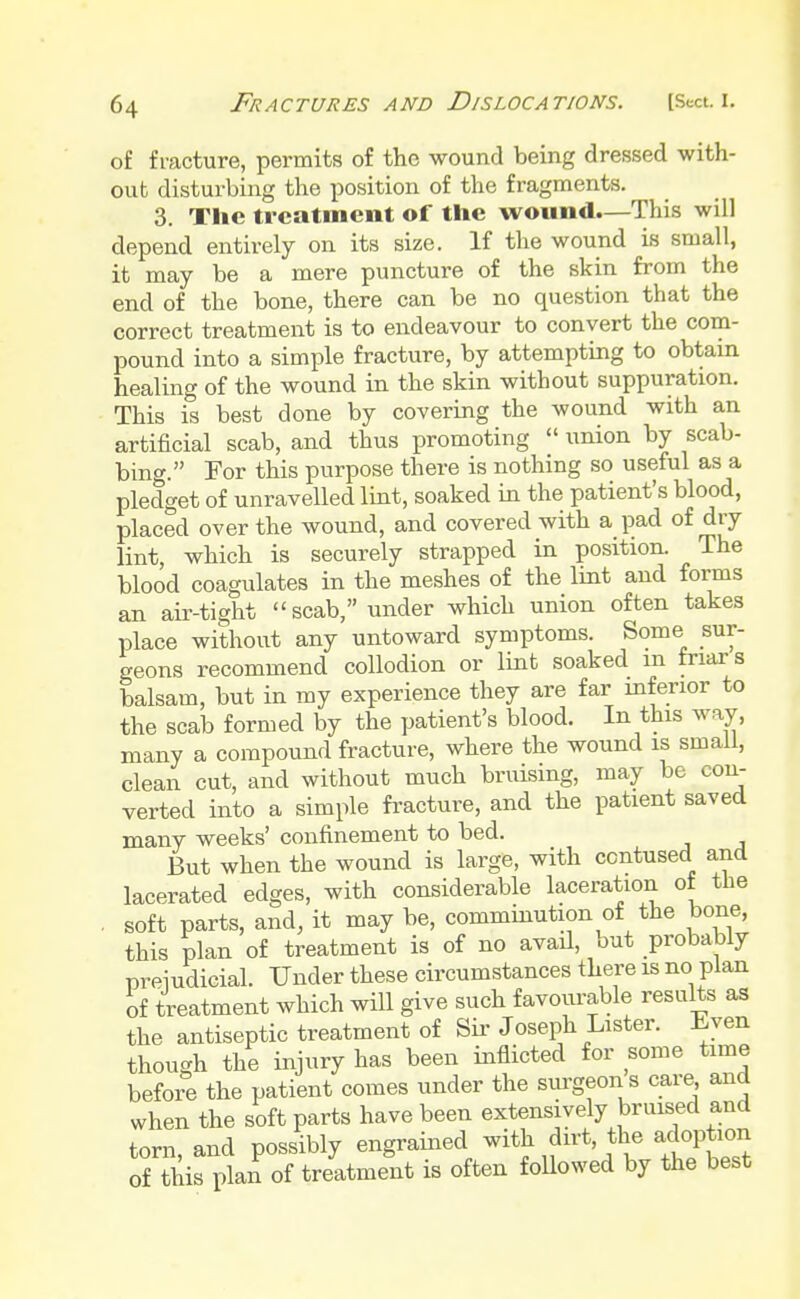 of fracture, permits of the wound being dressed with- out disturbing the position of the fragments. 3. The treatment of the wound.—This will depend entirely on its size. If the wound is small, it may be a mere puncture of the skin from the end of the bone, there can be no question that the correct treatment is to endeavour to convert the com- pound into a simple fracture, by attempting to obtain healing of the wound in the skin without suppuration. This is best done by covering the wound with an artificial scab, and thus promoting  union by scab- bing. For this purpose there is nothing so useful as a pledget of unravelled lint, soaked in the patient's blood, placed over the wound, and covered with a pad of dry lint, which is securely strapped in position. The blood coagulates in the meshes of the lint and forms an air-tight scab, under which union often takes place without any untoward symptoms. Some sur- geons recommend collodion or lint soaked m friars balsam, but in my experience they are far inferior to the scab formed by the patient's blood. In this way, many a compound fracture, where the wound is small, clean cut, and without much bruising, may be con- verted into a simple fracture, and the patient saved many weeks' confinement to bed. But when the wound is large, with contused and lacerated edges, with considerable laceration of the soft parts, and, it may be, comminution of the bone, this plan of treatment is of no avail, but probably preiudicial. Under these circumstances there is no plan of treatment which will give such favourable results as the antiseptic treatment of Sir Joseph Lister. Even though the injury has been inflicted for some time before the patient comes under the surgeons care and when the soft parts have been extensively bruised and torn, and possibly engrainedf with dirt the adoption of this plan of treatment is often followed by the best