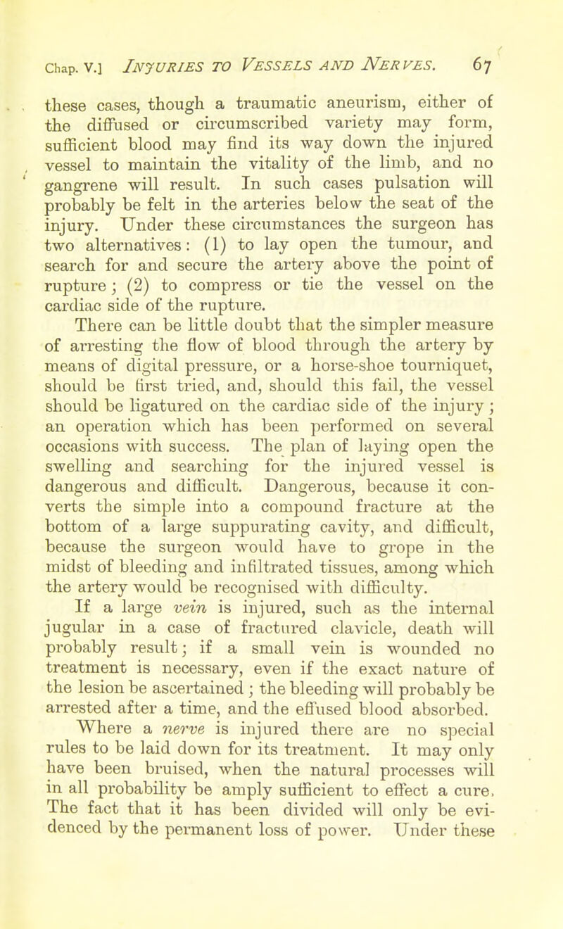 these cases, though a traumatic aneurism, either of the diffused or circumscribed variety may form, sufficient blood may find its way down the injured vessel to maintain the vitality of the limb, and no gangrene will result. In such cases pulsation will probably be felt in the arteries below the seat of the injury. Under these circumstances the surgeon has two alternatives: (1) to lay open the tumour, and search for and secure the artery above the point of rupture; (2) to compress or tie the vessel on the cardiac side of the rupture. There can be little doubt that the simpler measure of arresting the flow of blood through the artery by means of digital pressure, or a horse-shoe tourniquet, should be first tried, and, should this fail, the vessel should be ligatured on the cardiac side of the injury; an operation which has been performed on several occasions with success. The plan of laying open the swelling and searching for the injured vessel is dangerous and difficult. Dangerous, because it con- verts the simple into a compound fracture at the bottom of a large suppurating cavity, and difficult, because the surgeon would have to grope in the midst of bleeding and infiltrated tissues, among which the artery would be recognised with difficulty. If a large vein is injured, such as the internal jugular in a case of fractured clavicle, death will probably result; if a small vein is wounded no treatment is necessary, even if the exact nature of the lesion be ascertained ; the bleeding will probably be arrested after a time, and the effused blood absorbed. Where a nerve is injured there are no special rules to be laid down for its treatment. It may only have been bruised, when the natural processes will in all probability be amply sufficient to effect a cure, The fact that it has been divided will only be evi- denced by the permanent loss of power. Under these