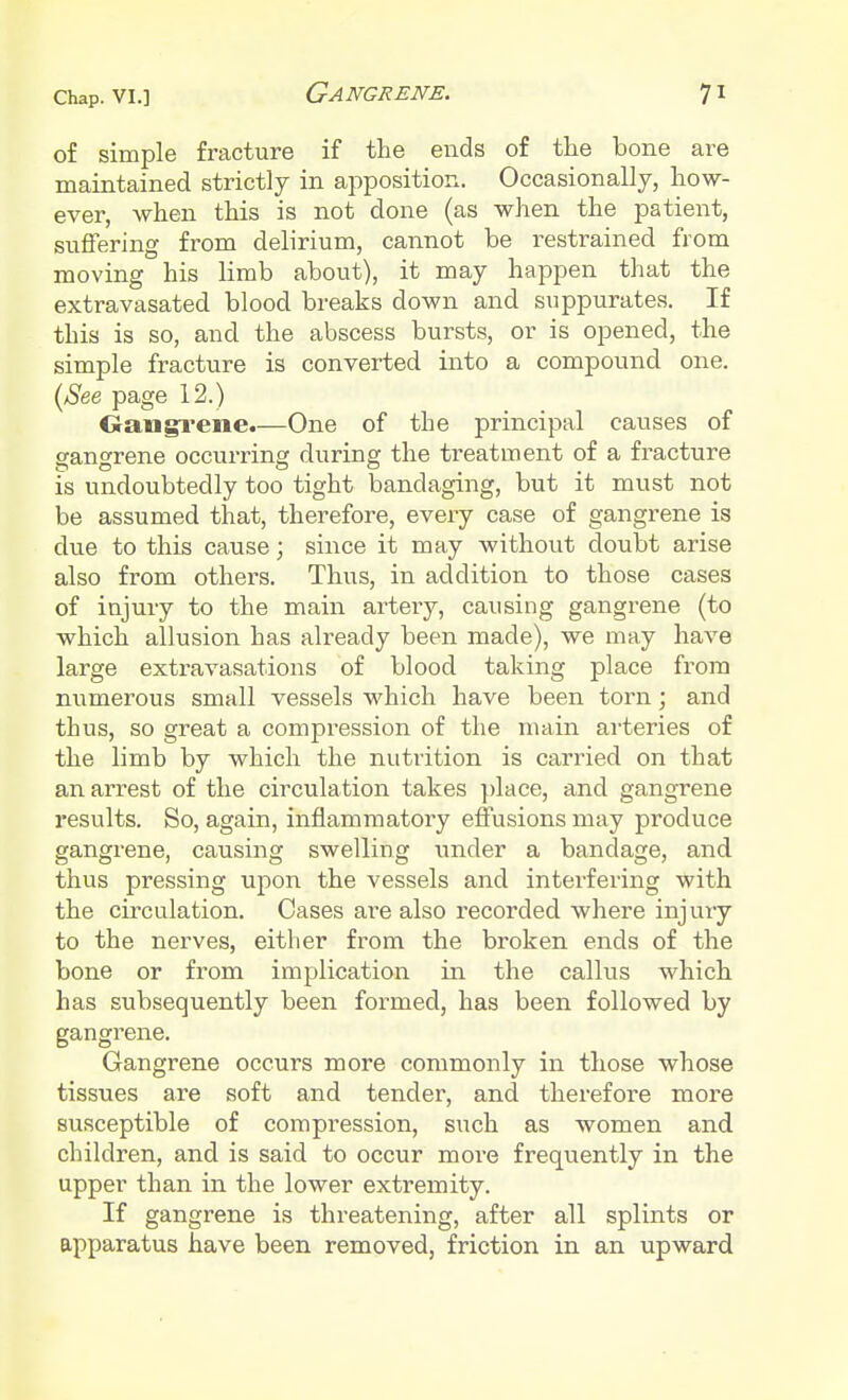 of simple fracture if the ends of the bone are maintained strictly in apposition. Occasionally, how- ever, when this is not done (as when the patient, suffering from delirium, cannot be restrained from moving his limb about), it may happen that the extravasated blood breaks down and suppurates. If this is so, and the abscess bursts, or is opened, the simple fracture is converted into a compound one. {See page 12.) Gangrene.—One of the principal causes of gangrene occurring during the treatment of a fracture is undoubtedly too tight bandaging, but it must not be assumed that, therefore, every case of gangrene is due to this cause; since it may without doubt arise also from others. Thus, in addition to those cases of injury to the main artery, causing gangrene (to which allusion has already been made), we may have large extravasations of blood taking place from numerous small vessels which have been torn; and thus, so great a compression of the main arteries of the limb by which the nutrition is carried on that an arrest of the circulation takes place, and gangrene results. So, again, inflammatory effusions may produce gangrene, causing swelling under a bandage, and thus pressing upon the vessels and interfering with the circulation. Cases are also recorded where injury to the nerves, either from the broken ends of the bone or from implication in the callus which has subsequently been formed, has been followed by gangrene. Gangrene occurs more commonly in those whose tissues are soft and tender, and therefore more susceptible of compression, such as women and children, and is said to occur more frequently in the upper than in the lower extremity. If gangrene is threatening, after all splints or apparatus have been removed, friction in an upward