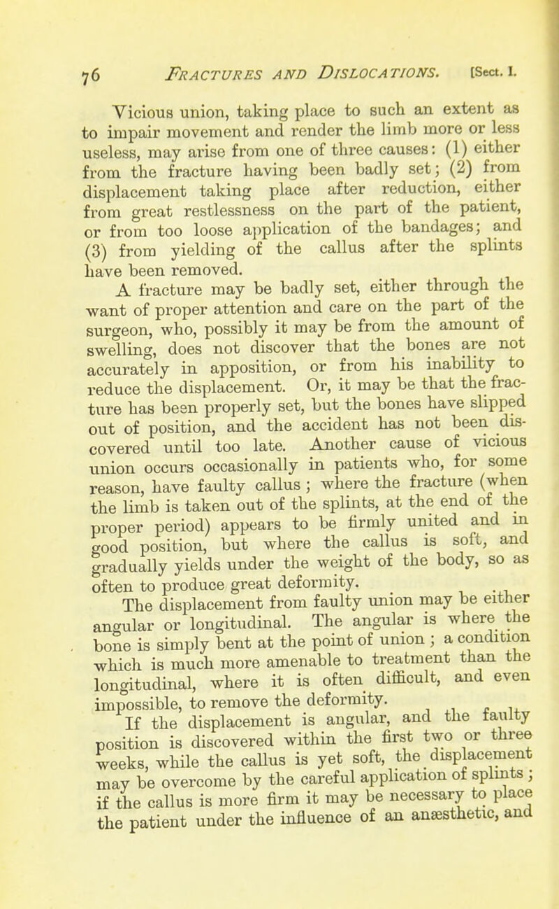 Vicious union, taking place to such an extent as to impair movement and render the limb more or less useless, may arise from one of three causes: (1) either from the fracture having been badly set; (2) from displacement taking place after reduction, either from great restlessness on the part of the patient, or from too loose application of the bandages; and (3) from yielding of the callus after the splints have been removed. A fracture may be badly set, either through the want of proper attention and care on the part of the surgeon, who, possibly it may be from the amount of swelling, does not discover that the bones are not accurately in apposition, or from his inability to reduce the displacement. Or, it may be that the frac- ture has been properly set, but the bones have slipped out of position, and the accident has not been dis- covered until too late. Another cause of vicious union occurs occasionally in patients who, for some reason, have faulty callus ; where the fracture (when the limb is taken out of the splints, at the end of the proper period) appears to be firmly united and in good position, but where the callus is soft, and gradually yields under the weight of the body, so as often to produce great deformity. . The displacement from faulty union may be either angular or longitudinal. The angular is where the bone is simply bent at the point of union ; a condition which is much more amenable to treatment than the longitudinal, where it is often difficult, and even impossible, to remove the deformity. If the displacement is angular, and the lauity position is discovered within the first two or three weeks, while the caUus is yet soft, the displacement may be overcome by the careful application of splints ; if the callus is more firm it may be necessary to place the patient under the influence of an anesthetic, and