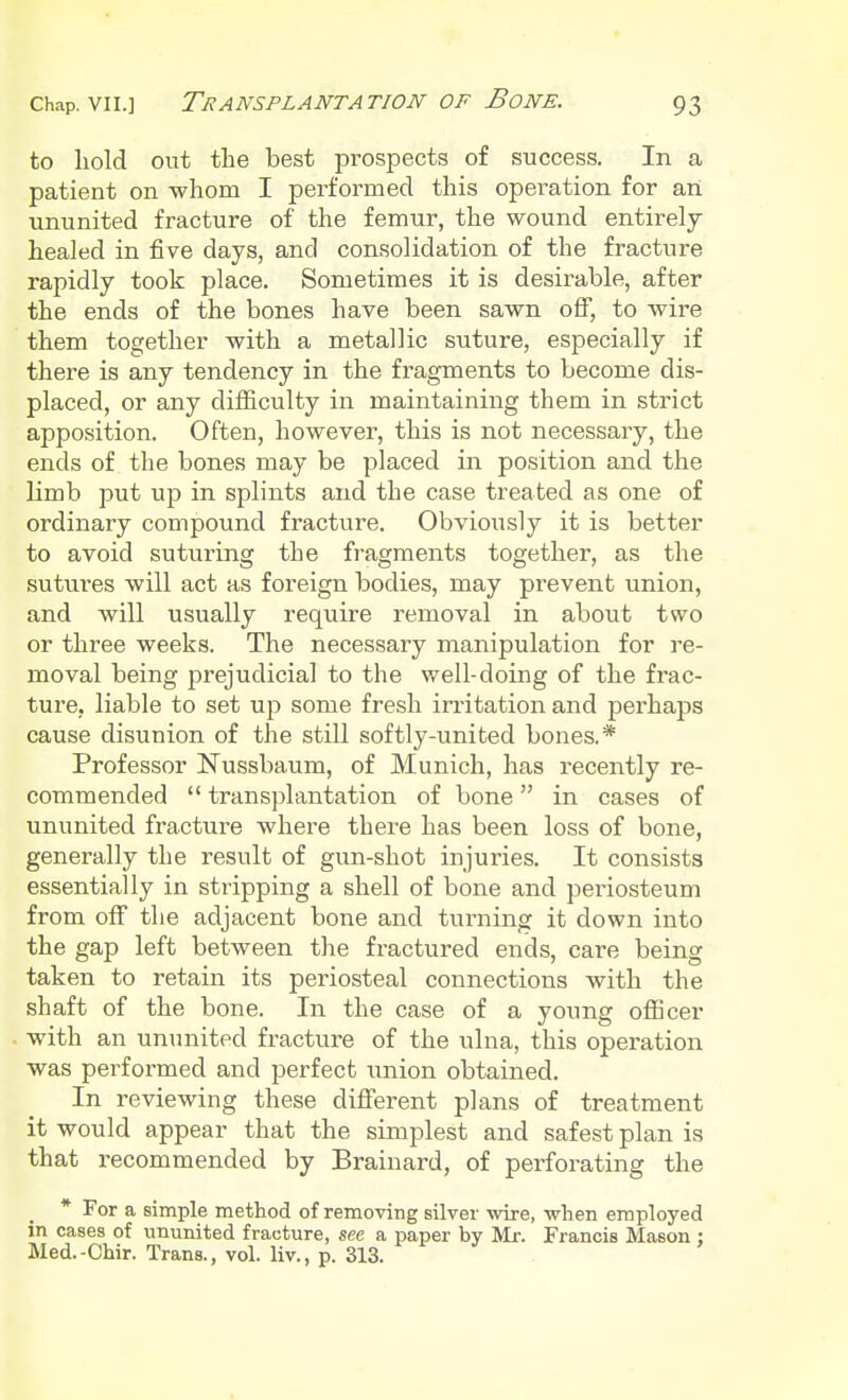 to hold out the best prospects of success. In a patient on whom I performed this opei^ation for an ununited fracture of the femur, the wound entirely healed in five days, and consolidation of the fracture rapidly took place. Sometimes it is desirable, after the ends of the bones have been sawn off, to wire them together with a metallic suture, especially if there is any tendency in the fragments to become dis- placed, or any difficulty in maintaining them in strict apposition. Often, however, this is not necessary, the ends of the bones may be placed in position and the limb put up in splints and the case treated as one of ordinary compound fracture. Obviously it is better to avoid suturing the fragments together, as the sutures will act as foreign bodies, may prevent union, and will usually require removal in about two or three weeks. The necessary manipulation for re- moval being prejudicial to the well-doing of the frac- ture, liable to set up some fresh irritation and perhaps cause disunion of the still softly-united bones.* Professor Nussbaum, of Munich, has recently re- commended  transplantation of bone in cases of ununited fracture where there has been loss of bone, generally the result of gun-shot injuries. It consists essentially in stripping a shell of bone and periosteum from off the adjacent bone and turning it down into the gap left between the fractured ends, care being taken to retain its periosteal connections with the shaft of the bone. In the case of a young officer with an ununited fracture of the ulna, this operation was performed and perfect union obtained. In reviewing these different plans of treatment it would appear that the simplest and safest plan is that recommended by Brainard, of perforating the * For a simple method of removing silver wire, when employed in cases of ununited fracture, see a paper by Mr. Francis Mason ; Med.-Chir. Trans., vol. liv., p. 313.