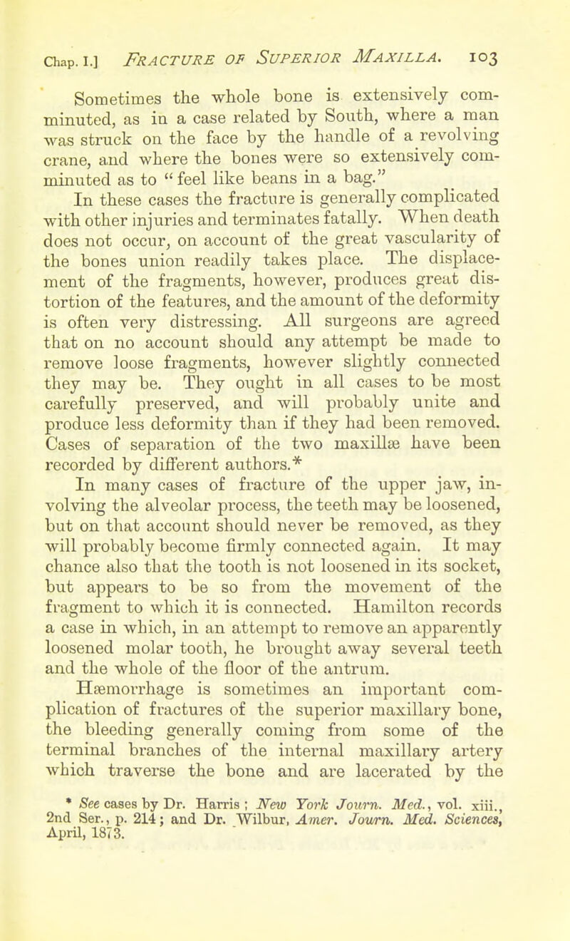 Sometimes the whole bone is extensively com- minuted, as in a case related by South, where a man was struck on the face by the handle of a revolving crane, and where the bones were so extensively com- minuted as to  feel like beans in a bag. In these cases the fracture is generally complicated with other injuries and terminates fatally. When death does not occur, on account of the great vascularity of the bones union readily takes place. The displace- ment of the fragments, however, produces great dis- tortion of the features, and the amount of the deformity is often very distressing. All surgeons are agreed that on no account should any attempt be made to remove loose fragments, however slightly connected they may be. They ought in all cases to be most carefully preserved, and will probably unite and produce less deformity than if they had been removed. Cases of separation of the two maxillae have been recorded by different authors.* In many cases of fracture of the upper jaw, in- volving the alveolar process, the teeth may be loosened, but on that account should never be removed, as they will probably become firmly connected again. It may chance also that the tooth is not loosened in its socket, but appears to be so from the movement of the fragment to which it is connected. Hamilton records a case in which, in an attempt to remove an apparently loosened molar tooth, he brought away several teeth and the whole of the floor of the antrum. Haemorrhage is sometimes an important com- plication of fractures of the superior maxillary bone, the bleeding generally coming from some of the terminal branches of the internal maxillary artery which traverse the bone and are lacerated by the * See cases by Dr. Harris; New York Joum. Med., vol. xiii., 2nd Ser., p. 214; and Dr. Wilbur, Amer. Jowrn. Med. Sciences, April, 1873.