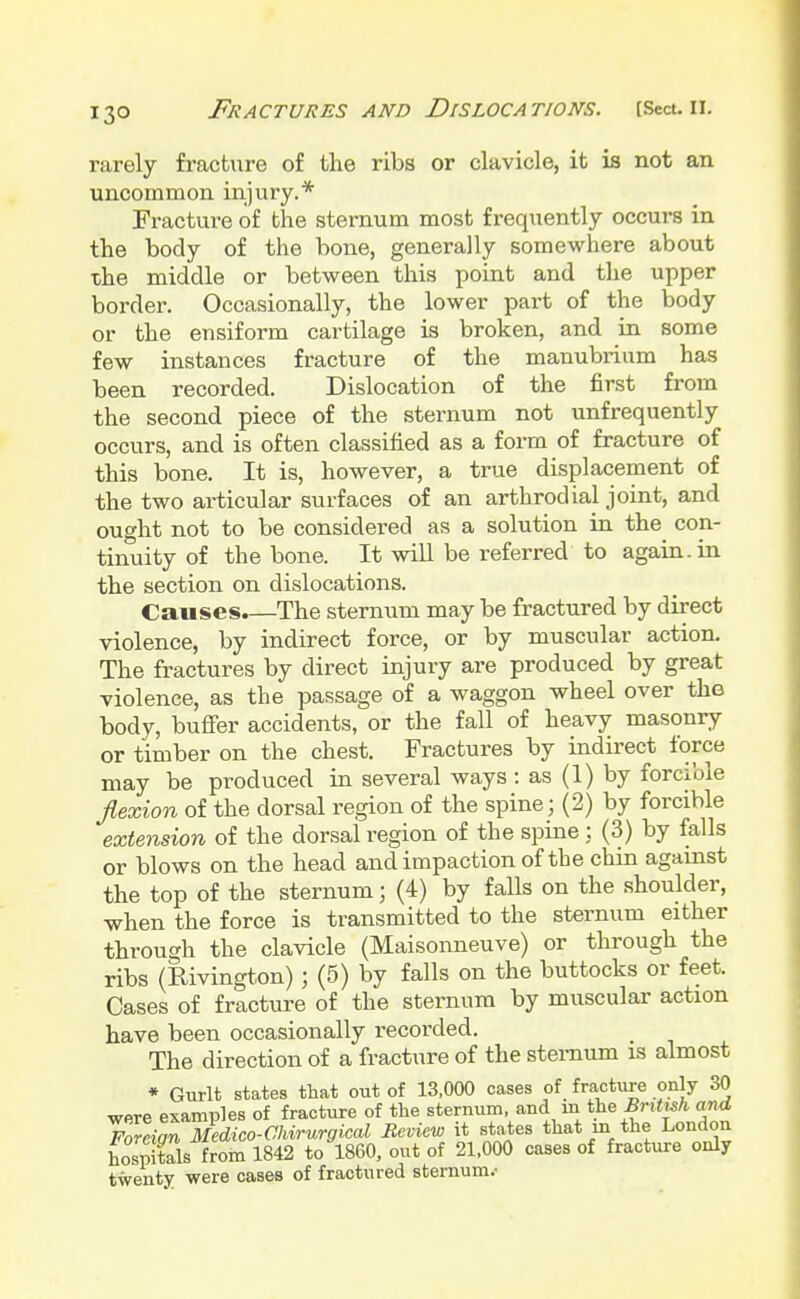 rarely fracture of the ribs or clavicle, it is not an uncommon injury.* Fracture of the sternum most frequently occurs in the body of the bone, generally somewhere about the middle or between this point and the upper border. Occasionally, the lower part of the body or the ensiform cartilage is broken, and in some few instances fracture of the manubrium has been recorded. Dislocation of the first from the second piece of the sternum not unfrequently occurs, and is often classified as a form of fracture of this bone. It is, however, a true displacement of the two articular surfaces of an arthrodial joint, and ought not to be considered as a solution in the con- tinuity of the bone. It will be referred to again, in the section on dislocations. Causes.—The sternum may be fractured by direct violence, by indirect force, or by muscular action. The fractures by direct injury are produced by great violence, as the passage of a waggon wheel over the body, buffer accidents, or the fall of heavy masonry or timber on the chest. Fractures by indirect force may be produced in several ways: as (1) by forcible flexion of the dorsal region of the spine; (2) by forcible extension of the dorsal region of the spine; (3) by falls or blows on the head and impaction of the chin against the top of the sternum; (4) by faUs on the shoulder, when the force is transmitted to the sternum either through the clavicle (Maisonneuve) or through the ribs (Rivington) j (5) by falls on the buttocks or feet. Cases of fracture of the sternum by muscular action have been occasionally recorded. The direction of a fracture of the sternum is almost * Gurlt states that out of 13,000 cases of fracture only 30 wpre examples of fracture of the sternum, and in the British and Foreian Medico-Chirurgical Review it states that in the London £S1Xls from 1842 to I860, out of 21,000 cases of fracture only twenty were cases of fractured sternum/