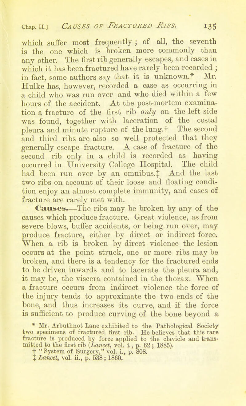 which suffer most frequently ; of all, the seventh is the one which is broken more commonly than any other. The first rib generally escapes, and cases in which it has been fractured have rarely been recorded ; in fact, some authors say that it is unknown.* Mr. Hulke has, however, recorded a case as occurring in a child who was run over and who died within a few hours of the accident. At the post-mortem examina- tion a fracture of the first rib only on the left side was found, together with laceration of the costal pleura and minute rupture of the lung, f The second and third ribs are also so well protected that they generally escape fracture. A case of fracture of the second rib only in a child is recorded as having occurred in University College Hospital. The child had been run over by an omnibus.^ And the last two ribs on account of their loose and floating condi- tion enjoy an almost complete immunity, and cases of fracture are rarely met with. Causes.—The ribs may be broken by any of the causes which produce fracture. Great violence, as from severe blows, buffer accidents, or being run over, may produce fracture, either by direct or indirect force. When a rib is broken by direct violence the lesion occurs at the point struck, one or more ribs may be broken, and there is a tendency for the fractured ends to be driven inwards and to lacerate the pleura and, it may be, the viscera contained in the thorax. When a fracture occurs from indirect violence the force of the injury tends to approximate the two ends of the bone, and thus increases its curve, and if the force is sufficient to produce curving of the bone beyond a * Mr. Arbuthnot Lane exhibited to the Pathological Society- two specimens of fractured first rib. He believes that this rare fracture is produced by force applied to the clavicle and trans- mitted to the first rib {Lancet, vol. i., p. 62 ; 1885). + System of Surgery, vol. i., p. 808. J Lancet, vol. ii., p. 538; 1860.