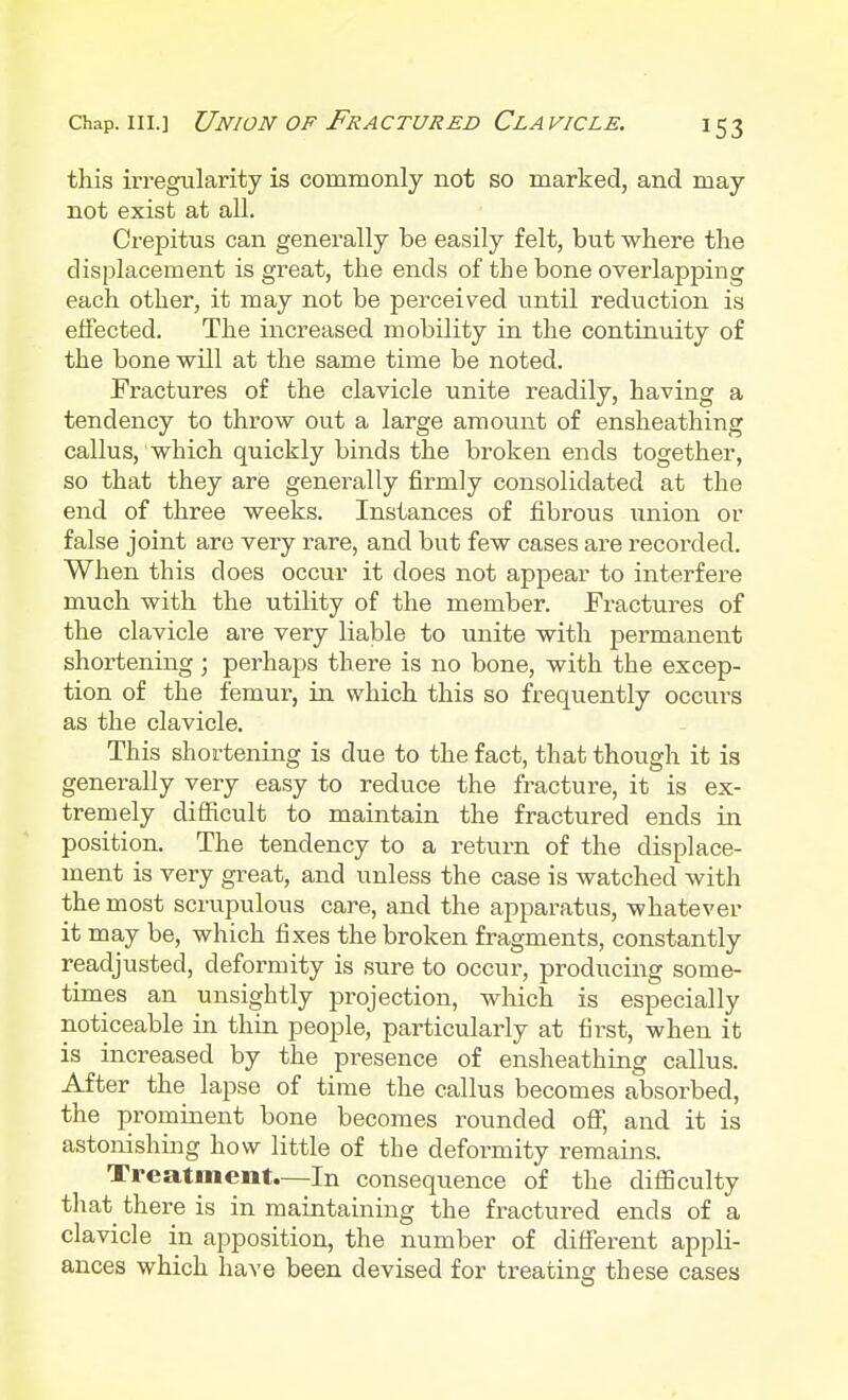 this irregularity is commonly not so marked, and may not exist at all. Crepitus can generally be easily felt, but where the displacement is great, the ends of the bone overlapping each other, it may not be perceived until reduction is effected. The increased mobility in the continuity of the bone will at the same time be noted. Fractures of the clavicle unite readily, having a tendency to throw out a large amoimt of ensheathing callus, which quickly binds the broken ends together, so that they are generally firmly consolidated at the end of three weeks. Instances of fibrous union or false joint are very rare, and but few cases are recorded. When this does occur it does not appear to interfere much with the utility of the member. Fractures of the clavicle are very liable to unite with permanent shortening; perhaps there is no bone, with the excep- tion of the femur, in which this so frequently occurs as the clavicle. This shortening is due to the fact, that though it is generally very easy to reduce the fracture, it is ex- tremely difficult to maintain the fractured ends in position. The tendency to a return of the displace- ment is very great, and unless the case is watched with the most scrupulous care, and the apparatus, whatever it may be, which fixes the broken fragments, constantly readjusted, deformity is sure to occur, producing some- times an unsightly projection, which is especially noticeable in thin people, particularly at first, when it is increased by the presence of ensheathing callus. After the lapse of time the callus becomes absorbed, the prominent bone becomes rounded off, and it is astonishing how little of the deformity remains. Treatment.—In consequence of the difficulty that there is in maintaining the fractured ends of a clavicle in apposition, the number of different appli- ances which have been devised for treating these cases