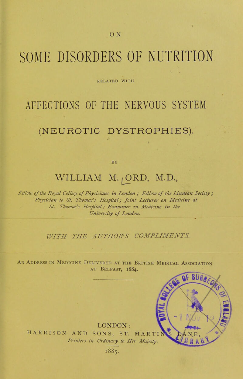 ON SOME DISORDERS OF NUTRITION RELATED WITH AFFECTIONS OF THE NERVOUS SYSTEM (NEUROTIC DYSTROPHIES). BY WILLIAM M.jORD, M.D., Fellmv of the Royal College of Physicians in London ; Fellow of the Linnean Society ; Physician to St. Thomas's Hospital; Joint Lecturer on Medicine at St. Thomas's Hospital; Examiner in Medicine in the University of London. WITH THE AUTHORS COMPLIMENTS. An Address in Medicine Delivered at the British Medical Association at Belfast, 1884. LONDON: HARRISON AND SONS, ST. MARTI Printers in Ordinary to Her Majesty. 1*8*