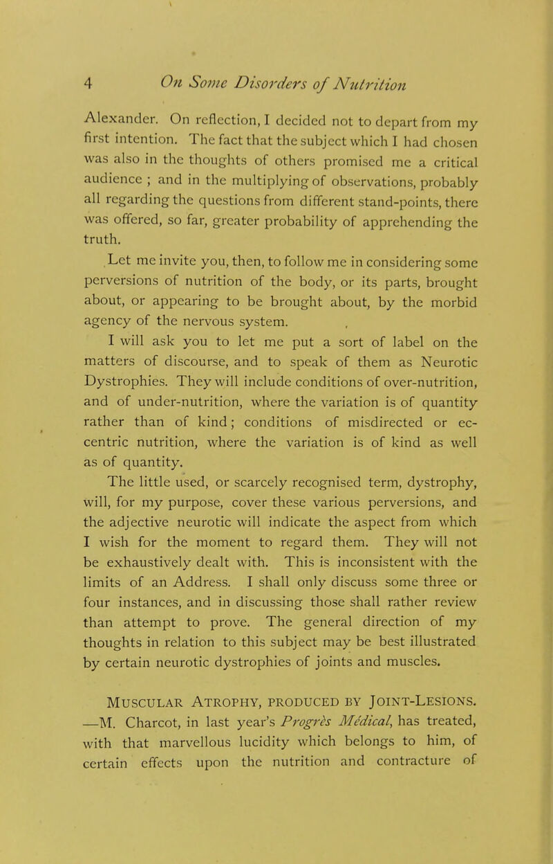 Alexander. On reflection, I decided not to depart from my first intention. The fact that the subject which I had chosen was also in the thoughts of others promised me a critical audience ; and in the multiplying of observations, probably all regarding the questions from different stand-points, there was offered, so far, greater probability of apprehending the truth. Let me invite you, then, to follow me in considering some perversions of nutrition of the body, or its parts, brought about, or appearing to be brought about, by the morbid agency of the nervous system. I will ask you to let me put a sort of label on the matters of discourse, and to speak of them as Neurotic Dystrophies. They will include conditions of over-nutrition, and of under-nutrition, where the variation is of quantity rather than of kind; conditions of misdirected or ec- centric nutrition, where the variation is of kind as well as of quantity. The little used, or scarcely recognised term, dystrophy, will, for my purpose, cover these various perversions, and the adjective neurotic will indicate the aspect from which I wish for the moment to regard them. They will not be exhaustively dealt with. This is inconsistent with the limits of an Address. I shall only discuss some three or four instances, and in discussing those shall rather review than attempt to prove. The general direction of my thoughts in relation to this subject may be best illustrated by certain neurotic dystrophies of joints and muscles. Muscular Atrophy, produced by Joint-Lesions. —M. Charcot, in last year's Progrh Medical, has treated, with that marvellous lucidity which belongs to him, of certain effects upon the nutrition and contracture of