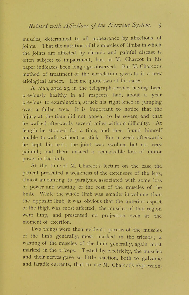 muscles, determined to all appearance by affections of joints. That the nutrition of the muscles of limbs in which the joints are affected by chronic and painful disease is often subject to impairment, has, as M. Charcot in his paper indicates, been long ago observed. But M. Charcot's method of treatment of the correlation gives to it a new etiological aspect. Let me quote two of his cases. A man, aged 23, in the telegraph-service, having been previously healthy in all respects, had, about a year previous to examination, struck his right knee in jumping over a fallen tree. It is important to notice that the injury at the time did not appear to be severe, and that he walked afterwards several miles without difficulty. At length he stopped for a time, and then found himself unable to walk without a stick. For a week afterwards he kept his bed ; the joint was swollen, but not very painful; and there ensued a remarkable loss of motor power in the limb. At the time of M. Charcot's lecture on the case, the patient presented a weakness of the extensors of the legs, almost amounting to paralysis, associated with some loss of power and wasting of the rest of the muscles of the limb. While the whole limb was smaller in volume than the opposite limb, it was obvious that the anterior aspect of the thigh was most affected; the muscles of that region were limp, and presented no projection even at the moment of exertion. Two things were then evident; paresis of the muscles of the limb generally, most marked in the triceps; a wasting of the muscles of the limb generally, again most marked in the triceps. Tested by electricity, the muscles and their nerves gave so little reaction, both to galvanic and faradic currents, that, to use M. Charcot's expression,.