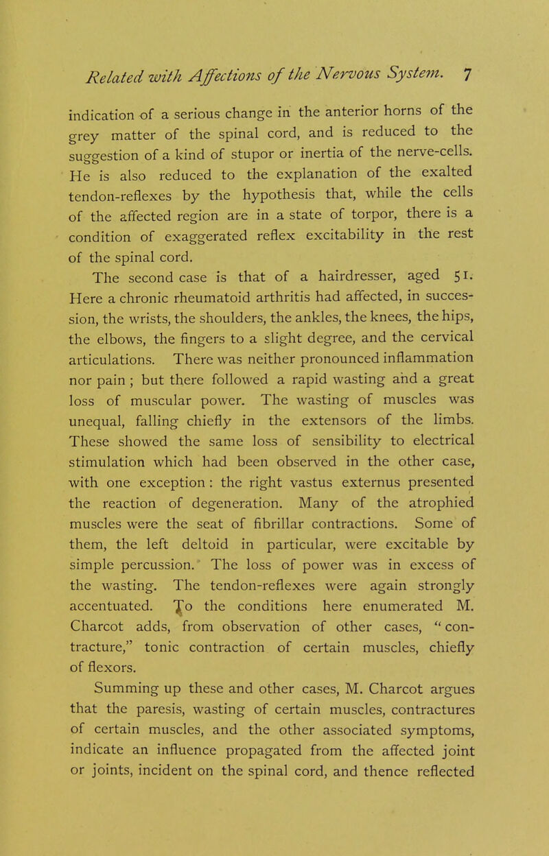 indication of a serious change in the anterior horns of the grey matter of the spinal cord, and is reduced to the suggestion of a kind of stupor or inertia of the nerve-cells. He is also reduced to the explanation of the exalted tendon-reflexes by the hypothesis that, while the cells of the affected region are in a state of torpor, there is a condition of exaggerated reflex excitability in the rest of the spinal cord. The second case is that of a hairdresser, aged 51. Here a chronic rheumatoid arthritis had affected, in succes- sion, the wrists, the shoulders, the ankles, the knees, the hips, the elbows, the fingers to a slight degree, and the cervical articulations. There was neither pronounced inflammation nor pain ; but there followed a rapid wasting and a great loss of muscular power. The wasting of muscles was unequal, falling chiefly in the extensors of the limbs. These showed the same loss of sensibility to electrical stimulation which had been observed in the other case, with one exception: the right vastus externus presented the reaction of degeneration. Many of the atrophied muscles were the seat of fibrillar contractions. Some of them, the left deltoid in particular, were excitable by simple percussion. The loss of power was in excess of the wasting. The tendon-reflexes were again strongly accentuated. T^o the conditions here enumerated M. Charcot adds, from observation of other cases,  con- tracture, tonic contraction of certain muscles, chiefly of flexors. Summing up these and other cases, M. Charcot argues that the paresis, wasting of certain muscles, contractures of certain muscles, and the other associated symptoms, indicate an influence propagated from the affected joint or joints, incident on the spinal cord, and thence reflected