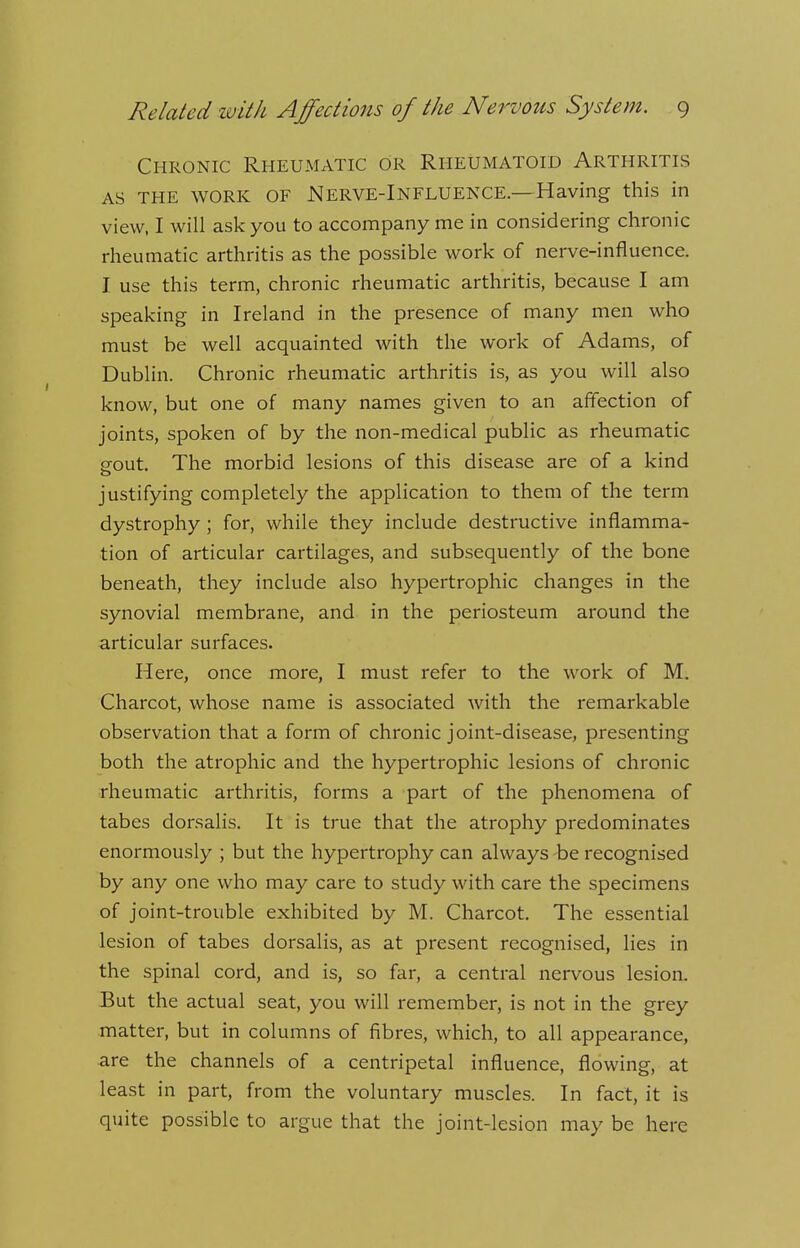 Chronic Rheumatic or Rheumatoid Arthritis as THE WORK OF Nerve-Influence.—Having this in view, I will ask you to accompany me in considering chronic rheumatic arthritis as the possible work of nerve-influence. I use this term, chronic rheumatic arthritis, because I am speaking in Ireland in the presence of many men who must be well acquainted with the work of Adams, of Dublin. Chronic rheumatic arthritis is, as you will also know, but one of many names given to an affection of joints, spoken of by the non-medical public as rheumatic srout. The morbid lesions of this disease are of a kind o justifying completely the application to them of the term dystrophy ; for, while they include destructive inflamma- tion of articular cartilages, and subsequently of the bone beneath, they include also hypertrophic changes in the synovial membrane, and in the periosteum around the articular surfaces. Here, once more, I must refer to the work of M. Charcot, whose name is associated with the remarkable observation that a form of chronic joint-disease, presenting both the atrophic and the hypertrophic lesions of chronic rheumatic arthritis, forms a part of the phenomena of tabes dorsalis. It is true that the atrophy predominates enormously ; but the hypertrophy can always be recognised by any one who may care to study with care the specimens of joint-trouble exhibited by M. Charcot. The essential lesion of tabes dorsalis, as at present recognised, lies in the spinal cord, and is, so far, a central nervous lesion. But the actual seat, you will remember, is not in the grey matter, but in columns of fibres, which, to all appearance, are the channels of a centripetal influence, flowing, at least in part, from the voluntary muscles. In fact, it is quite possible to argue that the joint-lesion may be here