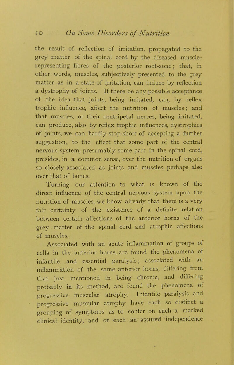 the result of reflection of irritation, propagated to the grey matter of the spinal cord by the diseased muscle- representing fibres of the posterior root-zone; that, in other words, muscles, subjectively presented to the grey matter as in a state of irritation, can induce by reflection a dystrophy of joints. If there be any possible acceptance of the idea that joints, being irritated, can, by reflex trophic influence, affect the nutrition of muscles; and that muscles, or their centripetal nerves, being irritated, can produce, also by reflex trophic influences, dystrophies of joints, we can hardly stop short of accepting a further suggestion, to the effect that some part of the central nervous system, presumably some part in the spinal cord, presides, in a common sense, over the nutrition of organs so closely associated as joints and muscles, perhaps also over that of bones. Turning our attention to what is known of the direct influence of the central nervous system upon the nutrition of muscles, we know already that there is a very fair certainty of the existence of a definite relation between certain affections of the anterior horns of the grey matter of the spinal cord and atrophic affections of muscles. Associated with an acute inflammation of groups of cells in the anterior horns, are found the phenomena of infantile and essential paralysis; associated with an inflammation of the same anterior horns, differing from that just mentioned in being chronic, and differing probably in its method, are found the phenomena of progressive muscular atrophy. Infantile paralysis and progressive muscular atrophy have each so distinct a grouping of symptoms as to confer on each a marked clinical identity, and on each an assured independence