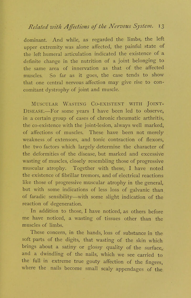 dominant. And while, as regarded the limbs, the left upper extremity was alone affected, the painful state of the left humeral articulation indicated the existence of a definite change in the nutrition of a joint belonging to the same area of innervation as that of the affected muscles. So far as it goes, the case tends to show that one central nervous affection may give rise to con- comitant dystrophy of joint and muscle. Muscular Wasting Co-existent with Joint- Disease.—For some years I have been led to observe, in a certain group of cases of chronic rheumatic arthritis, the co-existence with the joint-lesion, always well marked, of affections of muscles. These have been not merely weakness of extensors, and tonic contraction of flexors, the two factors which largely determine the character of the deformities of the disease, but marked and excessive wasting of muscles, closely resembling those of progressive muscular atrophy. Together with these, I have noted the existence of fibrillar tremors, and of electrical reactions like those of progressive muscular atrophy in the general, but with some indications of less loss of galvanic than of faradic sensibility—with some slight indication of the reaction of degeneration. In addition to those, I have noticed, as others before me have noticed, a wasting of tissues other than the muscles of limbs. These concern, in the hands, loss of substance in the soft parts of the digits, that wasting of the skin which brings about a satiny or glossy quality of the surface, and a dwindling of the nails, which we see carried to the full in extreme true gouty affection of the fingers, where the nails become small scaly appendages of the