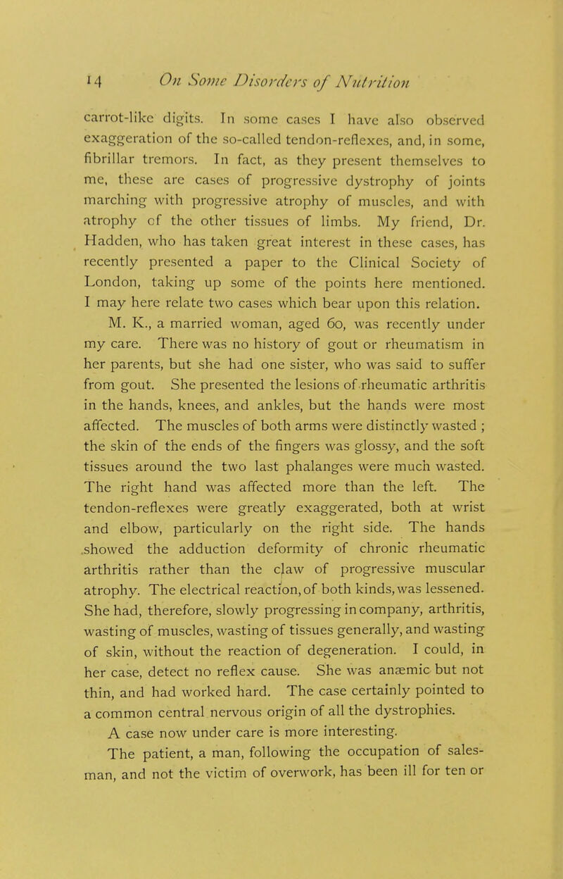 carrot-like digits. In some cases I have also observed exaggeration of the so-called tendon-reflexes, and, in some, fibrillar tremors. In fact, as they present themselves to me, these are cases of progressive dystrophy of joints marching with progressive atrophy of muscles, and with atrophy of the other tissues of limbs. My friend, Dr. Hadden, who has taken great interest in these cases, has recently presented a paper to the Clinical Society of London, taking up some of the points here mentioned. I may here relate two cases which bear upon this relation. M. K., a married woman, aged 60, was recently under my care. There was no history of gout or rheumatism in her parents, but she had one sister, who was said to suffer from gout. She presented the lesions of rheumatic arthritis in the hands, knees, and ankles, but the hands were most affected. The muscles of both arms were distinctly wasted ; the skin of the ends of the fingers was glossy, and the soft tissues around the two last phalanges were much wasted. The right hand was affected more than the left. The tendon-reflexes were greatly exaggerated, both at wrist and elbow, particularly on the right side. The hands showed the adduction deformity of chronic rheumatic arthritis rather than the c|aw of progressive muscular atrophy. The electrical reaction,of both kinds, was lessened. She had, therefore, slowly progressing in company, arthritis, wasting of muscles, wasting of tissues generally, and wasting of skin, without the reaction of degeneration. I could, in her case, detect no reflex cause. She was anaemic but not thin, and had worked hard. The case certainly pointed to a common central nervous origin of all the dystrophies. A case now under care is more interesting. The patient, a man, following the occupation of sales- man, and not the victim of overwork, has been ill for ten or