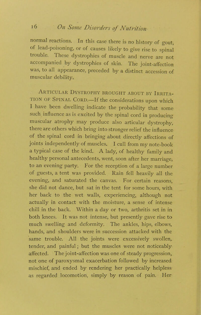 normal reactions. In this case there is no history of gout, of lead-poisoning, or of causes likely to give rise to spinal trouble. These dystrophies of muscle and nerve are not accompanied by dystrophies of skin. The joint-affection was, to all appearance, preceded by a distinct accession of muscular debility. Articular Dystrophy brought about by Irrita- tion of Spinal Cord.—If the considerations upon which I have been dwelling indicate the probability that some such influence as is excited by the spinal cord in producing muscular atrophy may produce also articular dystrophy, there are others which bring into stronger relief the influence of the spinal cord in bringing about directly affections of joints independently of muscles. I cull from my note-book a typical case of the kind. A lady, of healthy family and healthy personal antecedents, went, soon after her marriage, to an evening party. For the reception of a large number of guests, a tent was provided. Rain fell heavily all the evening, and saturated the canvas. For certain reasons, she did not dance, but sat in the tent for some hours, with her back to the wet walls, experiencing, although not actually in contact with the moisture, a sense of intense chill in the back. Within a day or two, arthritis set in in both knees. It was not intense, but presently gave rise to much swelling and deformity. The ankles, hips, elbows, hands, and shoulders were in succession attacked with the same trouble. All the joints were excessively swollen, tender, and painful; but the muscles were not noticeably affected. The joint-affection was one of steady progression, not one of paroxysmal exacerbation followed by increased mischief, and ended by rendering her practically helpless as regarded locomotion, simply by reason of pain. Her
