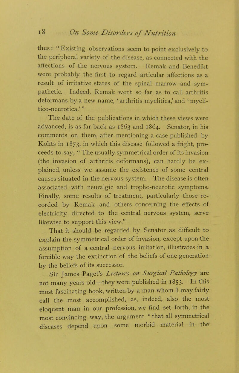 thus :  Existing observations seem to point exclusively to the peripheral variety of the disease, as connected with the affections of the nervous system. Remak and Benedikt were probably the first to regard articular affections as a result of irritative states of the spinal marrow and sym- pathetic. Indeed, Remak went so far as to call arthritis deformans by a new name, ' arthritis myelitica,' and ' myeli- tico-neurotica.' The date of the publications in which these views were advanced, is as far back as 1863 and 1864. Senator, in his comments on them, after mentioning a case published by Kohts in 1873, in which this disease followed a fright, pro- ceeds to say,  The usually symmetrical order of its invasion (the invasion of arthritis deformans), can hardly be ex- plained, unless we assume the existence of some central causes situated in the nervous system. The disease is often associated with neuralgic and tropho-neurotic symptoms. Finally, some results of treatment, particularly those re- corded by Remak and others concerning the effects of electricity directed to the central nervous system, serve likewise to support this view. That it should be regarded by Senator as difficult to explain the symmetrical order of invasion, except upon the assumption of a central nervous irritation, illustrates in a forcible way the extinction of the beliefs of one generation by the beliefs of its successor. Sir James Paget's Lectures on Surgical Pathology are not many years old—they were published in 1853. In this most fascinating book, written by a man whom I may fairly call the most accomplished, as, indeed, also the most eloquent man in our profession, we find set forth, in the most convincing way, the argument  that all symmetrical diseases depend upon some morbid material in the
