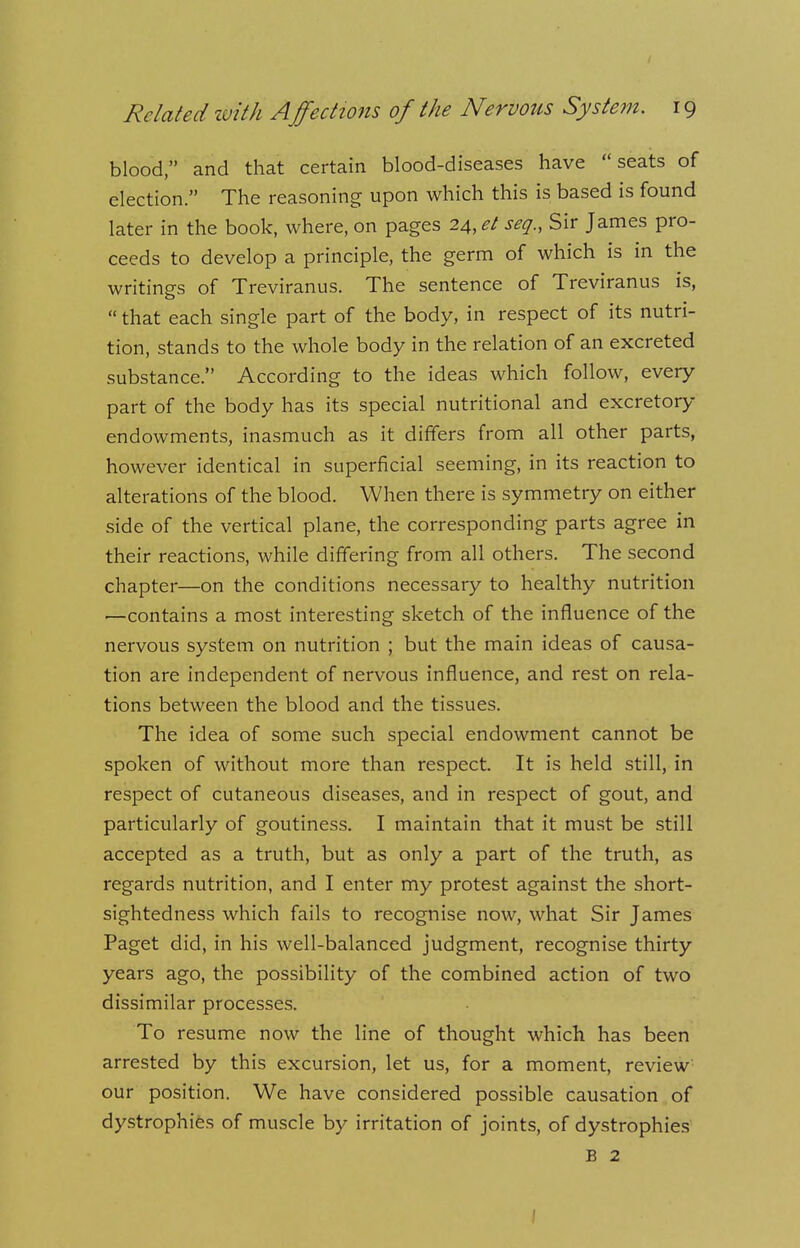 blood, and that certain blood-diseases have seats of election. The reasoning upon which this is based is found later in the book, where, on pages 24,*/ seg., Sir James pro- ceeds to develop a principle, the germ of which is in the writing's of Treviranus. The sentence of Treviranus is,  that each single part of the body, in respect of its nutri- tion, stands to the whole body in the relation of an excreted substance. According to the ideas which follow, every part of the body has its special nutritional and excretory- endowments, inasmuch as it differs from all other parts, however identical in superficial seeming, in its reaction to alterations of the blood. When there is symmetry on either side of the vertical plane, the corresponding parts agree in their reactions, while differing from all others. The second chapter—on the conditions necessary to healthy nutrition —contains a most interesting sketch of the influence of the nervous system on nutrition ; but the main ideas of causa- tion are independent of nervous influence, and rest on rela- tions between the blood and the tissues. The idea of some such special endowment cannot be spoken of without more than respect. It is held still, in respect of cutaneous diseases, and in respect of gout, and particularly of goutiness. I maintain that it must be still accepted as a truth, but as only a part of the truth, as regards nutrition, and I enter my protest against the short- sightedness which fails to recognise now, what Sir James Paget did, in his well-balanced judgment, recognise thirty years ago, the possibility of the combined action of two dissimilar processes. To resume now the line of thought which has been arrested by this excursion, let us, for a moment, review our position. We have considered possible causation of dystrophies of muscle by irritation of joints, of dystrophies B 2