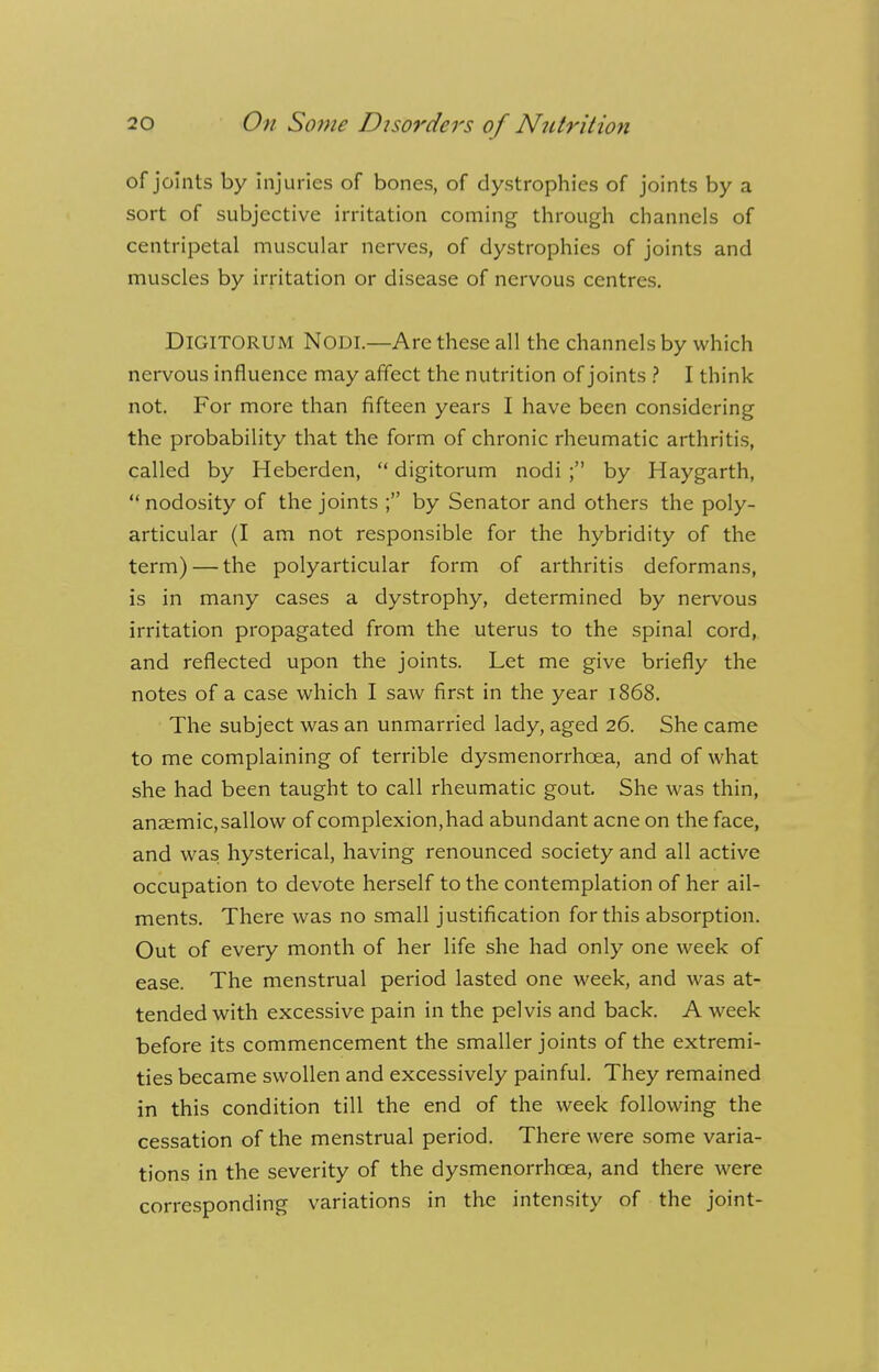 of joints by injuries of bones, of dystrophies of joints by a sort of subjective irritation coming through channels of centripetal muscular nerves, of dystrophies of joints and muscles by irritation or disease of nervous centres. DlGITORUM NODI.—Arc these all the channels by which nervous influence may affect the nutrition of joints ? I think not. For more than fifteen years I have been considering the probability that the form of chronic rheumatic arthritis, called by Heberden,  digitorum nodi ; by Haygarth,  nodosity of the joints ; by Senator and others the poly- articular (I am not responsible for the hybridity of the term) — the polyarticular form of arthritis deformans, is in many cases a dystrophy, determined by nervous irritation propagated from the uterus to the spinal cord, and reflected upon the joints. Let me give briefly the notes of a case which I saw first in the year 1868. The subject was an unmarried lady, aged 26. She came to me complaining of terrible dysmenorrhcea, and of what she had been taught to call rheumatic gout She was thin, anaemic, sallow of complexion, had abundant acne on the face, and was hysterical, having renounced society and all active occupation to devote herself to the contemplation of her ail- ments. There was no small justification for this absorption. Out of every month of her life she had only one week of ease. The menstrual period lasted one week, and was at- tended with excessive pain in the pelvis and back. A week before its commencement the smaller joints of the extremi- ties became swollen and excessively painful. They remained in this condition till the end of the week following the cessation of the menstrual period. There were some varia- tions in the severity of the dysmenorrhcea, and there were corresponding variations in the intensity of the joint-