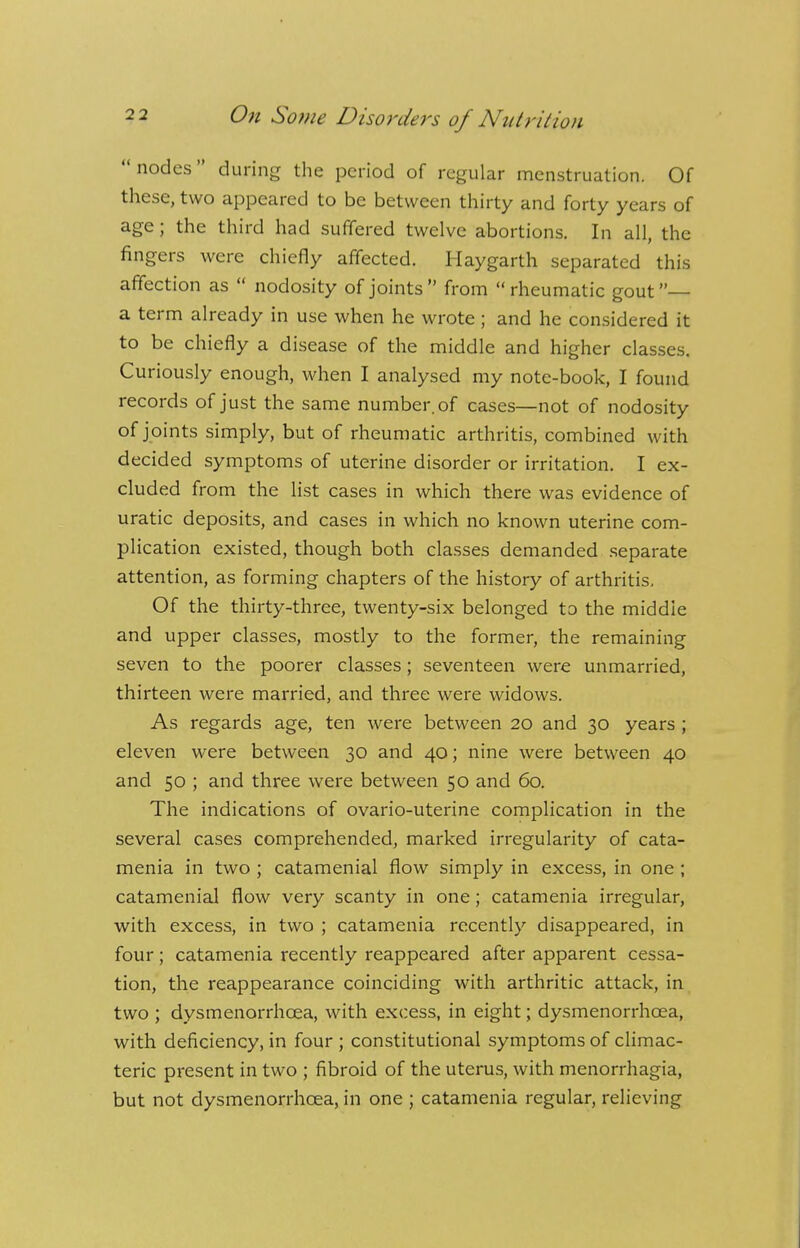 nodes during the period of regular menstruation. Of these, two appeared to be between thirty and forty years of age; the third had suffered twelve abortions. In all, the fingers were chiefly affected. Haygarth separated this affection as  nodosity of joints  from  rheumatic gout — a term already in use when he wrote ; and he considered it to be chiefly a disease of the middle and higher classes. Curiously enough, when I analysed my note-book, I found records of just the same number, of cases—not of nodosity of joints simply, but of rheumatic arthritis, combined with decided symptoms of uterine disorder or irritation. I ex- cluded from the list cases in which there was evidence of uratic deposits, and cases in which no known uterine com- plication existed, though both classes demanded separate attention, as forming chapters of the history of arthritis. Of the thirty-three, twenty-six belonged to the middie and upper classes, mostly to the former, the remaining seven to the poorer classes; seventeen were unmarried, thirteen were married, and three were widows. As regards age, ten were between 20 and 30 years ; eleven were between 30 and 40; nine were between 40 and 50 ; and three were between 50 and 60. The indications of ovario-uterine complication in the several cases comprehended, marked irregularity of cata- menia in two ; catamenial flow simply in excess, in one ; catamenial flow very scanty in one; catamenia irregular, with excess, in two ; catamenia recently disappeared, in four; catamenia recently reappeared after apparent cessa- tion, the reappearance coinciding with arthritic attack, in two ; dysmenorrhcea, with excess, in eight; dysmenorrhcea, with deficiency, in four ; constitutional symptoms of climac- teric present in two ; fibroid of the uterus, with menorrhagia, but not dysmenorrhcea, in one ; catamenia regular, relieving