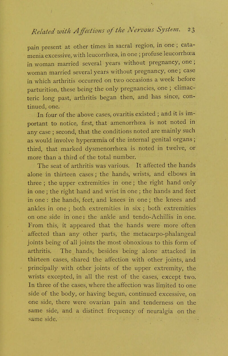 pain present at other times in sacral region, in one ; cata- menia excessive, with leucorrhcea, in one ; profuse leucorrhcea in woman married several years without pregnancy, one; woman married several years without pregnancy, one ; case in which arthritis occurred on two occasions a week before parturition, these being the only pregnancies, one ; climac- teric long past, arthritis began then, and has since, con- tinued, one. In four of the above cases, ovaritis existed ; and it is im- portant to notice, first, that amenorrhcea is not noted in any case ; second, that the conditions noted are mainly such as would involve hyperaemia of the internal genital organs ; third, that marked dysmenorrhoea is noted in twelve, or more than a third of the total number. The seat of arthritis was various. It affected the hands alone in thirteen cases ; the hands, wrists, and elbows in three ; the upper extremities in one; the right hand only in one ; the right hand and wrist in one ; the hands and feet in one : the hands, feet, and knees in one ; the knees and ankles in one ; both extremities in six ; both extremities on one side in one; the ankle and tendo-Achillis in one. From this, it appeared that the hands were more often affected than any other parts, the metacarpo-phalangeal joints being of all joints the most obnoxious to this form of arthritis. The hands, besides being alone attacked in thirteen cases, shared the affection with other joints, and principally with other joints of the upper extremity, the wrists excepted, in all the rest of the cases, except two. In three of the cases, where the affection was limited to one side of the body, or having begun, continued excessive, on one side, there were ovarian pain and tenderness on the same side, and a distinct frequency of neuralgia on the same side.