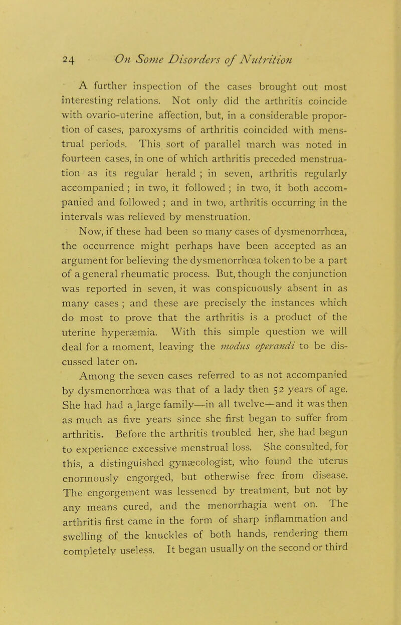 A further inspection of the cases brought out most interesting relations. Not only did the arthritis coincide with ovario-uterine affection, but, in a considerable propor- tion of cases, paroxysms of arthritis coincided with mens- trual periods. This sort of parallel march was noted in fourteen cases, in one of which arthritis preceded menstrua- tion as its regular herald ; in seven, arthritis regularly accompanied ; in two, it followed ; in two, it both accom- panied and followed ; and in two, arthritis occurring in the intervals was relieved by menstruation. Now, if these had been so many cases of dysmenorrhea, the occurrence might perhaps have been accepted as an argument for believing the dysmenorrhcea token to be a part of a general rheumatic process. But, though the conjunction was reported in seven, it was conspicuously absent in as many cases ; and these are precisely the instances which do most to prove that the arthritis is a product of the uterine hyperaemia. With this simple question we will deal for a moment, leaving the modus operandi to be dis- cussed later on. Among the seven cases referred to as not accompanied by dysmenorrhcea was that of a lady then 52 years of age. She had had a,large family—in all twelve—and it was then as much as five years since she first began to suffer from arthritis. Before the arthritis troubled her, she had begun to experience excessive menstrual loss. She consulted, for this, a distinguished gynaecologist, who found the uterus enormously engorged, but otherwise free from disease. The engorgement was lessened by treatment, but not by any means cured, and the menorrhagia went on. The arthritis first came in the form of sharp inflammation and swelling of the knuckles of both hands, rendering them completely useless. It began usually on the second or third