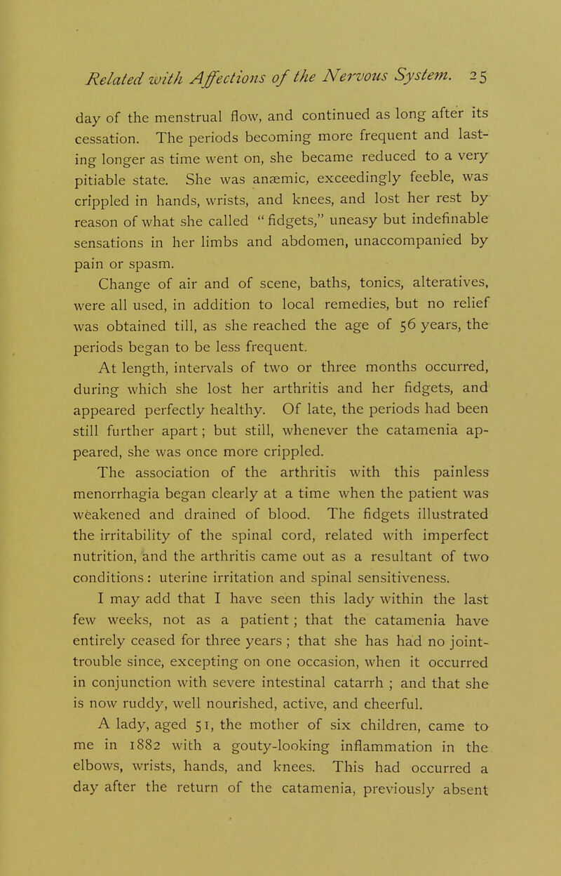 day of the menstrual flow, and continued as long after its cessation. The periods becoming more frequent and last- ing longer as time went on, she became reduced to a very- pitiable state. She was anaemic, exceedingly feeble, was crippled in hands, wrists, and knees, and lost her rest by reason of what she called  fidgets, uneasy but indefinable sensations in her limbs and abdomen, unaccompanied by pain or spasm. Change of air and of scene, baths, tonics, alteratives, were all used, in addition to local remedies, but no relief was obtained till, as she reached the age of 56 years, the periods began to be less frequent. At length, intervals of two or three months occurred, during which she lost her arthritis and her fidgets, and appeared perfectly healthy. Of late, the periods had been still further apart; but still, whenever the catamenia ap- peared, she was once more crippled. The association of the arthritis with this painless menorrhagia began clearly at a time when the patient was weakened and drained of blood. The fidgets illustrated the irritability of the spinal cord, related with imperfect nutrition, and the arthritis came out as a resultant of two conditions: uterine irritation and spinal sensitiveness. I may add that I have seen this lady within the last few weeks, not as a patient ; that the catamenia have entirely ceased for three years ; that she has had no joint- trouble since, excepting on one occasion, when it occurred in conjunction with severe intestinal catarrh ; and that she is now ruddy, well nourished, active, and cheerful. A lady, aged 51, the mother of six children, came to me in 1882 with a gouty-looking inflammation in the elbows, wrists, hands, and knees. This had occurred a day after the return of the catamenia, previously absent