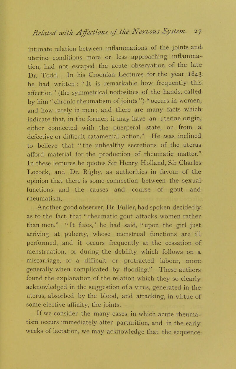 intimate relation between inflammations of the joints and uterine- conditions more or less approaching inflamma- tion, had not escaped the acute observation of the late Dr. Todd. In his Croonian Lectures for the year 1843 he had written :  It is remarkable how frequently this affection  (the symmetrical nodosities of the hands, called by him  chronic rheumatism of joints )  occurs in women, and how rarely in men ; and there are many facts which indicate that, in the former, it may have an uterine origin, either connected with the puerperal state, or from a defective or difficult catamenial action. He was inclined to believe that  the unhealthy secretions of the uterus afford material for the production of rheumatic matter. In these lectures he quotes Sir Henry Holland, Sir Charles Locock, and Dr. Rigby, as authorities in favour of the opinion that there is some connection between the sexual functions and the causes and course of gout and rheumatism. Another good observer, Dr. Fuller, had spoken decidedly as to the fact, that  rheumatic gout attacks women rather than men. It fixes, he had said, upon the girl just arriving at puberty, whose menstrual functions are ill performed, and it occurs frequently at the cessation of menstruation, or during the debility which follows on a miscarriage, or a difficult or protracted labour, more generally when complicated by flooding. These authors found the explanation of the relation which they so clearly acknowledged in the suggestion of a virus, generated in the uterus, absorbed by the blood, and attacking, in virtue of some elective affinity, the joints. If we consider the many cases in which acute rheuma- tism occurs immediately after parturition, and in the early weeks of lactation, we may acknowledge that the sequence-