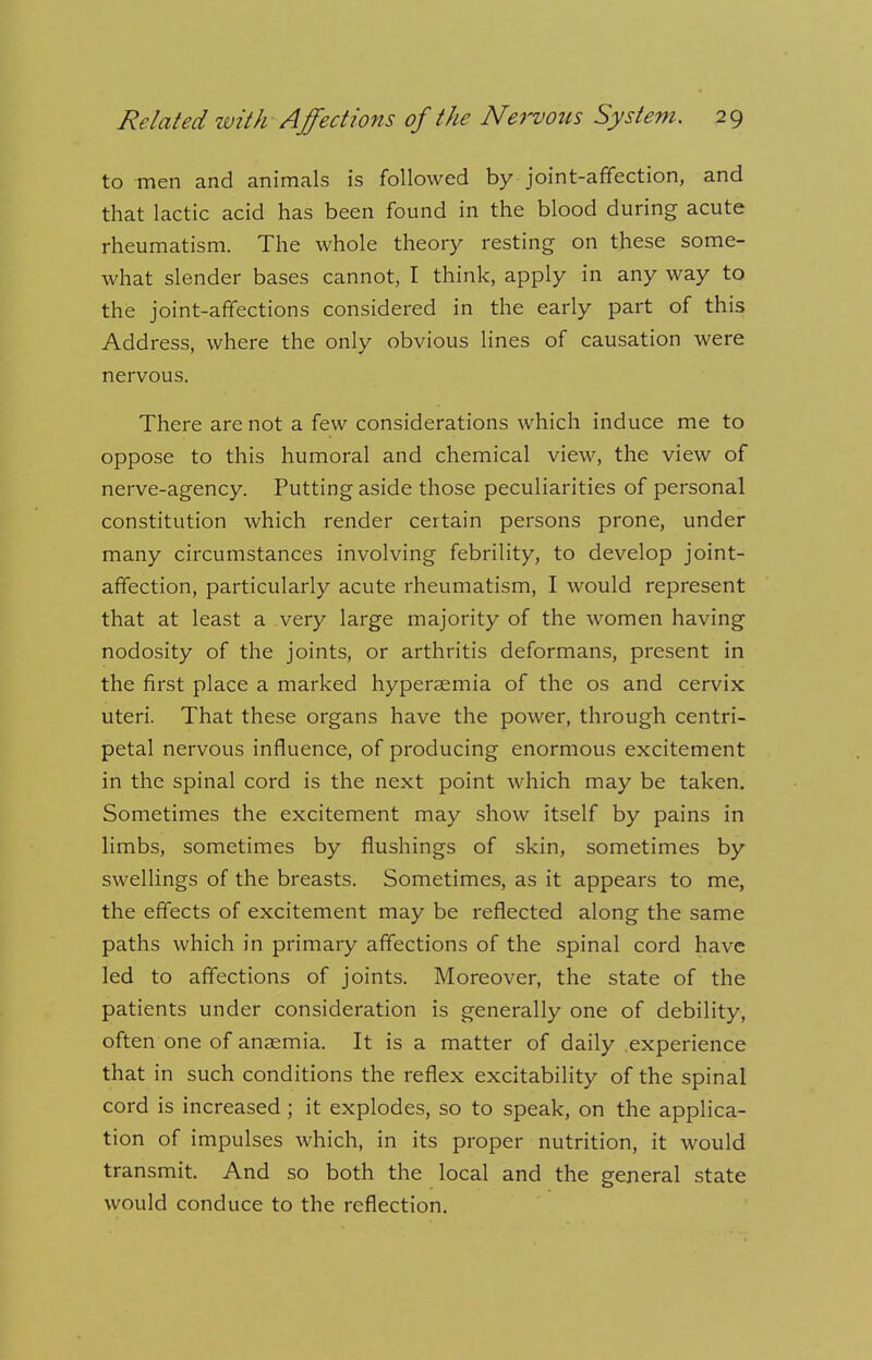 to men and animals is followed by joint-affection, and that lactic acid has been found in the blood during acute rheumatism. The whole theory resting on these some- what slender bases cannot, I think, apply in any way to the joint-affections considered in the early part of this Address, where the only obvious lines of causation were nervous. There are not a few considerations which induce me to oppose to this humoral and chemical view, the view of nerve-agency. Putting aside those peculiarities of personal constitution which render certain persons prone, under many circumstances involving febrility, to develop joint- affection, particularly acute rheumatism, I would represent that at least a very large majority of the women having nodosity of the joints, or arthritis deformans, present in the first place a marked hyperaemia of the os and cervix uteri. That these organs have the power, through centri- petal nervous influence, of producing enormous excitement in the spinal cord is the next point which may be taken. Sometimes the excitement may show itself by pains in limbs, sometimes by flushings of skin, sometimes by swellings of the breasts. Sometimes, as it appears to me, the effects of excitement may be reflected along the same paths which in primary affections of the spinal cord have led to affections of joints. Moreover, the state of the patients under consideration is generally one of debility, often one of anaemia. It is a matter of daily experience that in such conditions the reflex excitability of the spinal cord is increased ; it explodes, so to speak, on the applica- tion of impulses which, in its proper nutrition, it would transmit. And so both the local and the general state would conduce to the reflection.