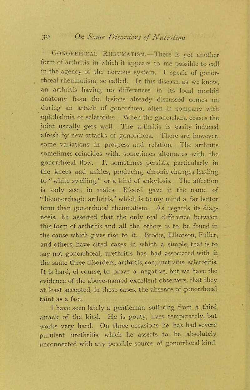 Gonorrheal Rheumatism.—There is yet another form of arthritis in which it appears to me possible to call in the agency of the nervous system. I speak of gonor- rheal rheumatism, so called. In this disease, as we know, an arthritis having no differences in its local morbid anatomy from the lesions already discussed comes on during an attack of gonorrhoea, often in company with ophthalmia or sclerotitis. When the gonorrhoea ceases the joint usually gets well. The arthritis is easily induced afresh by new attacks of gonorrhoea. There are, however, some variations in progress and relation. The arthritis sometimes coincides with, sometimes alternates with, the gonorrhceal flow. It sometimes persists, particularly in the knees and ankles, producing chronic changes leading to  white swelling, or a kind of ankylosis. The affection is only seen in males. Ricord gave it the name of  blennorrhagic arthritis, which is to my mind a far better term than gonorrhceal rheumatism. As regards its diag- nosis, he asserted that the only real difference between this form of arthritis and all the others is to be found in the cause which gives rise to it. Brodie, Elliotson, Fuller, and others, have cited cases in which a simple, that is to say not gonorrhceal, urethritis has had associated with it the same three disorders, arthritis, conjunctivitis, sclerotitis. It is hard, of course, to prove a negative, but we have the evidence of the above-named excellent observers, that they at least accepted, in these cases, the absence of gonorrhceal taint as a fact. I have seen lately a gentleman suffering from a third attack of the kind. He is gouty, lives temperately, but works very hard. On three occasions he has had severe purulent urethritis, which he asserts to be absolutely unconnected with any possible source of gonorrhceal kind.