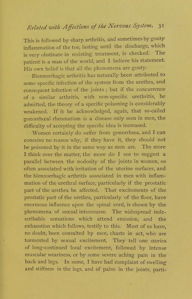 This is followed by sharp arthritis, and sometimes by gouty inflammation of the toe, lasting until the discharge, which is very obstinate in resisting treatment, is checked. The patient is a man of the world, and I believe his statement. His own belief is that all the phenomena are gouty. Blennorrhagic arthritis has naturally been attributed to some specific infection of the system from the urethra, and consequent infection of the joints ; but if the concurrence of a similar arthritis, with non-specific urethritis, be admitted, the theory of a specific poisoning is considerably weakened. If it be acknowledged, again, that so-called gonorrhceal rheumatism is a disease only seen in men, the difficulty of accepting the specific idea is increased. Women certainly do suffer from gonorrhoea, and I can conceive no reason why, if they have it, they should not be poisoned by it in the same way as men are. The more I think over the matter, the more do I see to suggest a parallel between the nodosity of the joints in women, so often associated with irritation of the uterine surfaces, and the blennorrhagic arthritis associated in men with inflam- mation of the urethral surface, particularly if the prostatic part of the urethra be affected. That excitements of the prostatic part of the urethra, particularly of the floor, have enormous influence upon the spinal cord, is shown by the phenomena of sexual intercourse. The widespread inde- scribable sensations which attend emission, and the exhaustion which follows, testify to this. Most of us have, no doubt, been consulted by men, chaste in act, who are tormented by sexual excitement. They tell one stories of long-continued local excitement, followed by intense muscular weariness, or by some severe aching pain in the back and legs. In some, I have had complaint of swelling and stiffness in the legs, and of pains in the joints, parti-