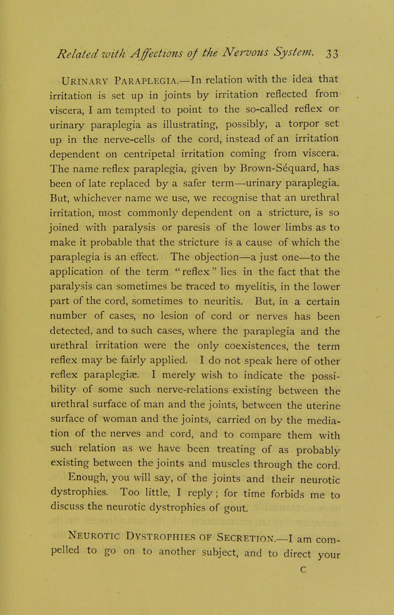 Urinary Paraplegia.—In relation with the idea that irritation is set up in joints by irritation reflected from viscera, I am tempted to point to the so-called reflex or urinary paraplegia as illustrating, possibly, a torpor set up in the nerve-cells of the cord, instead of an irritation dependent on centripetal irritation coming from viscera. The name reflex paraplegia, given by Brown-Sequard, has been of late replaced by a safer term—urinary paraplegia. But, whichever name we use, we recognise that an urethral irritation, most commonly dependent on a stricture, is so joined with paralysis or paresis of the lower limbs as to make it probable that the stricture is a cause of which the paraplegia is an effect. The objection—a just one—to the application of the term  reflex lies in the fact that the paralysis can sometimes be traced to myelitis, in the lower part of the cord, sometimes to neuritis. But, in a certain number of cases, no lesion of cord or nerves has been detected, and to such cases, where the paraplegia and the urethral irritation were the only coexistences, the term reflex may be fairly applied. I do not speak here of other reflex paraplegiae. I merely wish to indicate the possi- bility of some such nerve-relations existing between the urethral surface of man and the joints, between the uterine surface of woman and the joints, carried on by the media- tion of the nerves and cord, and to compare them with such relation as we have been treating of as probably existing between the joints and muscles through the cord. Enough, you will say, of the joints and their neurotic dystrophies. Too little, I reply; for time forbids me to discuss the neurotic dystrophies of gout. Neurotic Dystrophies of Secretion.—I am com- pelled to go on to another subject, and to direct your c
