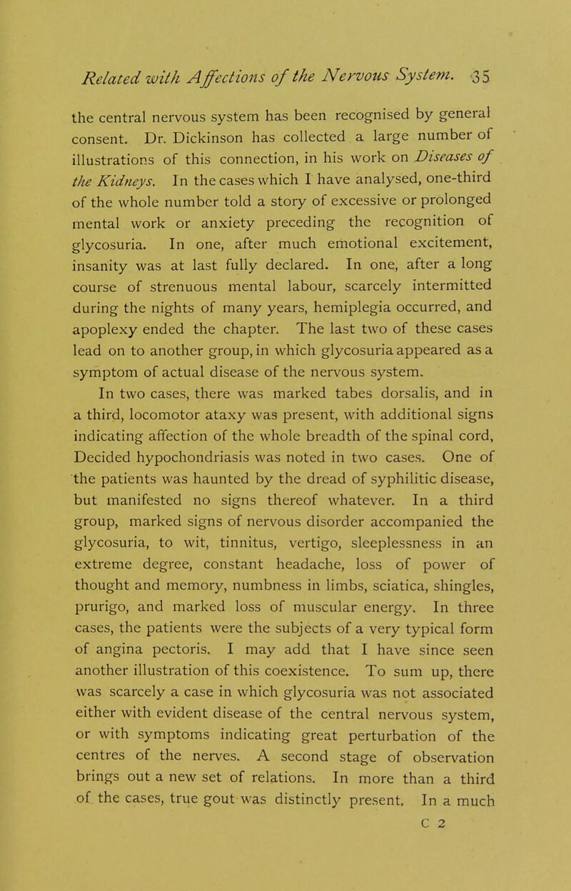 the central nervous system has been recognised by general consent. Dr. Dickinson has collected a large number of illustrations of this connection, in his work on Diseases of the Kidneys. In the cases which I have analysed, one-third of the whole number told a story of excessive or prolonged mental work or anxiety preceding the recognition of glycosuria. In one, after much emotional excitement, insanity was at last fully declared. In one, after a long course of strenuous mental labour, scarcely intermitted during the nights of many years, hemiplegia occurred, and apoplexy ended the chapter. The last two of these cases lead on to another group, in which glycosuria appeared as a symptom of actual disease of the nervous system. In two cases, there was marked tabes dorsalis, and in a third, locomotor ataxy was present, with additional signs indicating affection of the whole breadth of the spinal cord, Decided hypochondriasis was noted in two cases. One of the patients was haunted by the dread of syphilitic disease, but manifested no signs thereof whatever. In a third group, marked signs of nervous disorder accompanied the glycosuria, to wit, tinnitus, vertigo, sleeplessness in an extreme degree, constant headache, loss of power of thought and memory, numbness in limbs, sciatica, shingles, prurigo, and marked loss of muscular energy. In three cases, the patients were the subjects of a very typical form of angina pectoris. I may add that I have since seen another illustration of this coexistence. To sum up, there was scarcely a case in which glycosuria was not associated either with evident disease of the central nervous system, or with symptoms indicating great perturbation of the centres of the nerves. A second stage of observation brings out a new set of relations. In more than a third of the cases, true gout was distinctly present. In a much