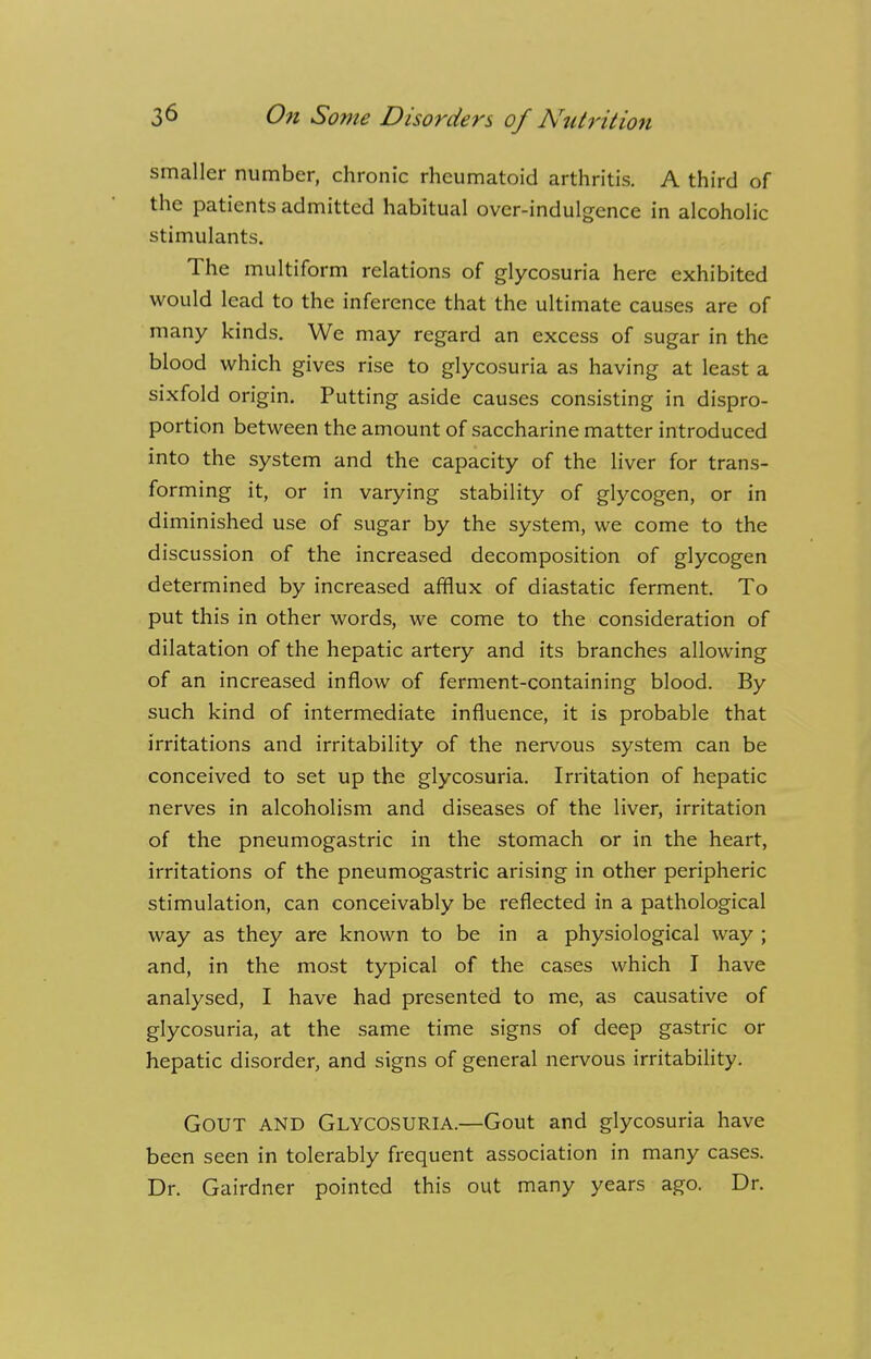 smaller number, chronic rheumatoid arthritis. A third of the patients admitted habitual over-indulgence in alcoholic stimulants. The multiform relations of glycosuria here exhibited would lead to the inference that the ultimate causes are of many kinds. We may regard an excess of sugar in the blood which gives rise to glycosuria as having at least a sixfold origin. Putting aside causes consisting in dispro- portion between the amount of saccharine matter introduced into the system and the capacity of the liver for trans- forming it, or in varying stability of glycogen, or in diminished use of sugar by the system, we come to the discussion of the increased decomposition of glycogen determined by increased afflux of diastatic ferment. To put this in other words, we come to the consideration of dilatation of the hepatic artery and its branches allowing of an increased inflow of ferment-containing blood. By such kind of intermediate influence, it is probable that irritations and irritability of the nervous system can be conceived to set up the glycosuria. Irritation of hepatic nerves in alcoholism and diseases of the liver, irritation of the pneumogastric in the stomach or in the heart, irritations of the pneumogastric arising in other peripheric stimulation, can conceivably be reflected in a pathological way as they are known to be in a physiological way ; and, in the most typical of the cases which I have analysed, I have had presented to me, as causative of glycosuria, at the same time signs of deep gastric or hepatic disorder, and signs of general nervous irritability. GOUT AND GLYCOSURIA.—Gout and glycosuria have been seen in tolerably frequent association in many cases. Dr. Gairdner pointed this out many years ago. Dr.