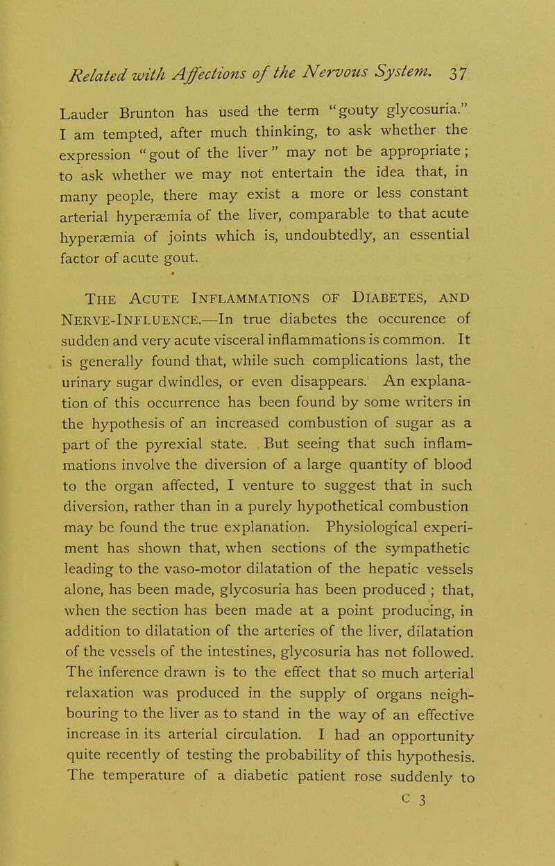 Lauder Brunton has used the term gouty glycosuria. I am tempted, after much thinking, to ask whether the expression  gout of the liver  may not be appropriate; to ask whether we may not entertain the idea that, in many people, there may exist a more or less constant arterial hyperaemia of the liver, comparable to that acute hypersemia of joints which is, undoubtedly, an essential factor of acute gout. The Acute Inflammations of Diabetes, and Nerve-Influence.—In true diabetes the occurence of sudden and very acute visceral inflammations is common. It is generally found that, while such complications last, the urinary sugar dwindles, or even disappears. An explana- tion of this occurrence has been found by some writers in the hypothesis of an increased combustion of sugar as a part of the pyrexial state. But seeing that such inflam- mations involve the diversion of a large quantity of blood to the organ affected, I venture to suggest that in such diversion, rather than in a purely hypothetical combustion may be found the true explanation. Physiological experi- ment has shown that, when sections of the sympathetic leading to the vaso-motor dilatation of the hepatic vessels alone, has been made, glycosuria has been produced ; that, when the section has been made at a point producing, in addition to dilatation of the arteries of the liver, dilatation of the vessels of the intestines, glycosuria has not followed. The inference drawn is to the effect that so much arterial relaxation was produced in the supply of organs neigh- bouring to the liver as to stand in the way of an effective increase in its arterial circulation. I had an opportunity quite recently of testing the probability of this hypothesis. The temperature of a diabetic patient rose suddenly to