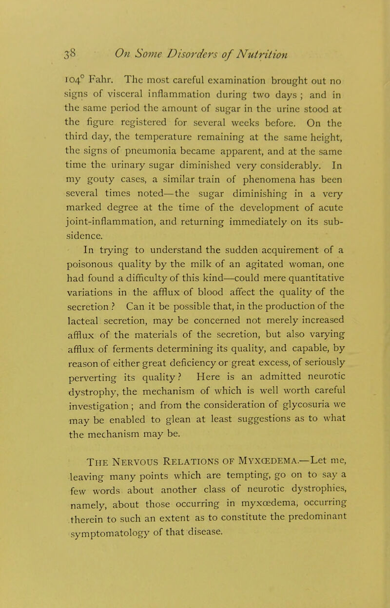 1040 Fahr. The most careful examination brought out no signs of visceral inflammation during two days ; and in the same period the amount of sugar in the urine stood at the figure registered for several weeks before. On the third day, the temperature remaining at the same height, the signs of pneumonia became apparent, and at the same time the urinary sugar diminished very considerably. In my gouty cases, a similar train of phenomena has been several times noted—the sugar diminishing in a very marked degree at the time of the development of acute joint-inflammation, and returning immediately on its sub- sidence. In trying to understand the sudden acquirement of a poisonous quality by the milk of an agitated woman, one had found a difficulty of this kind—could mere quantitative variations in the afflux of blood affect the quality of the secretion ? Can it be possible that, in the production of the lacteal secretion, may be concerned not merely increased afflux of the materials of the secretion, but also varying afflux of ferments determining its quality, and capable, by reason of either great deficiency or great excess, of seriously perverting its quality ? Here is an admitted neurotic dystrophy, the mechanism of which is well worth careful investigation ; and from the consideration of glycosuria we may be enabled to glean at least suggestions as to what the mechanism may be. The Nervous Relations of Myxcedema.— Let me, leaving many points which are tempting, go on to say a few words about another class of neurotic dystrophies, namely, about those occurring in myxcedema, occurring therein to such an extent as to constitute the predominant symptomatology of that disease.