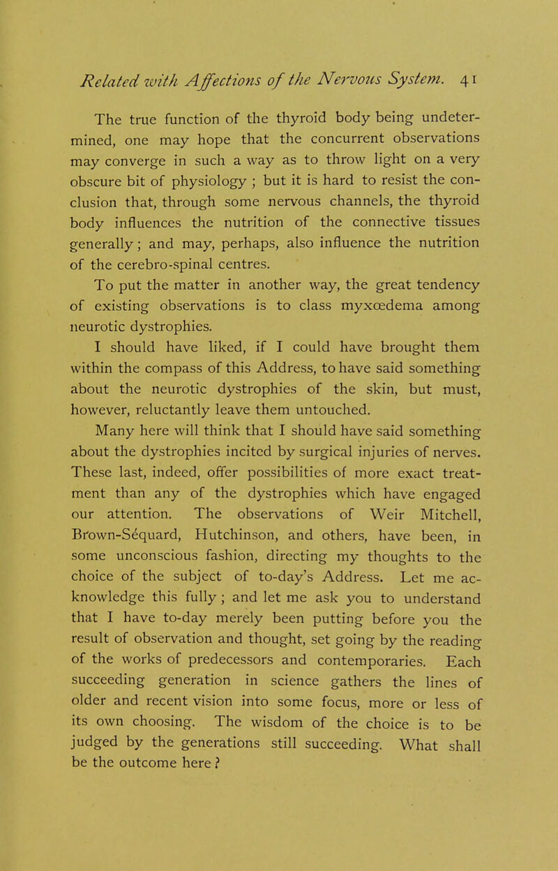 The true function of the thyroid body being undeter- mined, one may hope that the concurrent observations may converge in such a way as to throw light on a very obscure bit of physiology ; but it is hard to resist the con- clusion that, through some nervous channels, the thyroid body influences the nutrition of the connective tissues generally; and may, perhaps, also influence the nutrition of the cerebro-spinal centres. To put the matter in another way, the great tendency of existing observations is to class myxcedema among neurotic dystrophies. I should have liked, if I could have brought them within the compass of this Address, to have said something about the neurotic dystrophies of the skin, but must, however, reluctantly leave them untouched. Many here will think that I should have said something about the dystrophies incited by surgical injuries of nerves. These last, indeed, offer possibilities of more exact treat- ment than any of the dystrophies which have engaged our attention. The observations of Weir Mitchell, Brown-Sequard, Hutchinson, and others, have been, in some unconscious fashion, directing my thoughts to the choice of the subject of to-day's Address. Let me ac- knowledge this fully; and let me ask you to understand that I have to-day merely been putting before you the result of observation and thought, set going by the reading of the works of predecessors and contemporaries. Each succeeding generation in science gathers the lines of older and recent vision into some focus, more or less of its own choosing. The wisdom of the choice is to be judged by the generations still succeeding. What shall be the outcome here ?