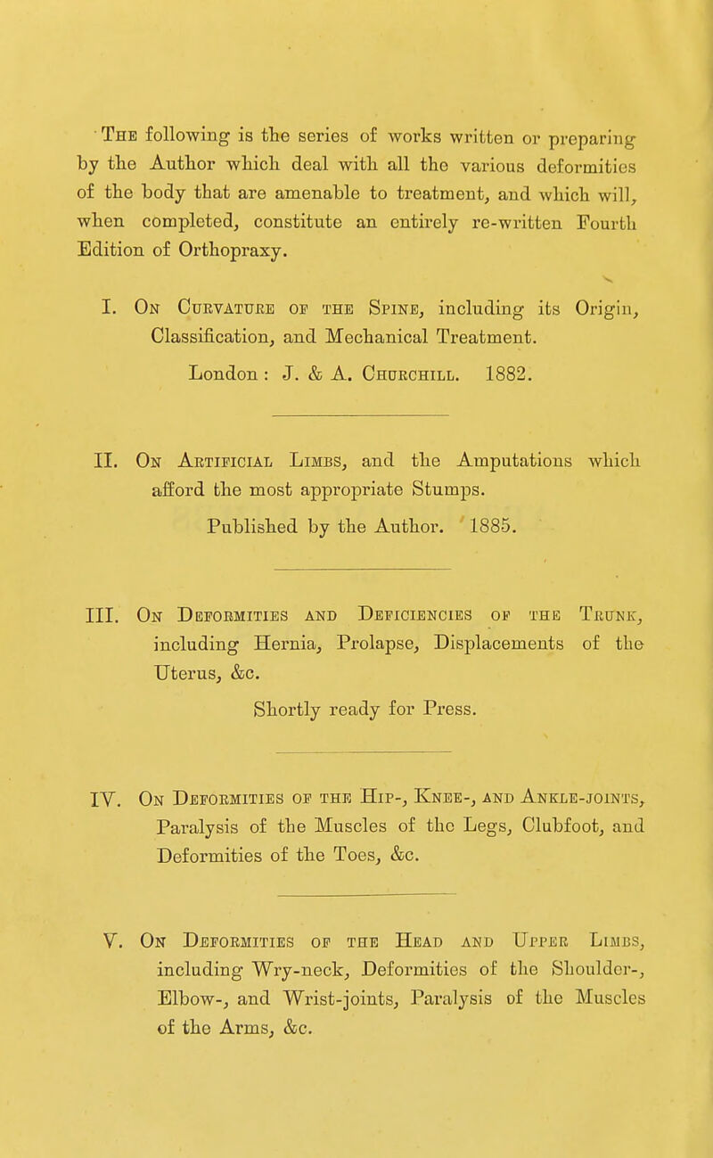 The following is the series of works written or preparing by tlie Author which deal with all the various deformities of the body that are amenable to treatment, and which will, when completed, constitute an entirely re-written Fourth Edition of Orthopraxy. I. On Cuevattjre oi? the Spine, including its Origin, Classification, and Mechanical Treatment. London : J. & A. Ohokchill. 1882. II. On Artificial Limbs, and the Amputations which afford the most appropriate Stumps. Published by the Author. 1885. III. On Depoemities and Deficiencies of the Tbunk, including Hernia, Prolapse, Displacements of the Uterus, &c. Shortly ready for Press, IV. On Deformities of the Hip-, Knee-, and Ankle-joints, Paralysis of the Muscles of the Legs, Clubfoot, and Deformities of the Toes, &c. On Deformities of the Head and Upper Limbs, including Wry-neck, Deformities of the Shoulder-, Elbow-, and Wrist-joints, Paralysis of the Muscles of the Arms, &c.