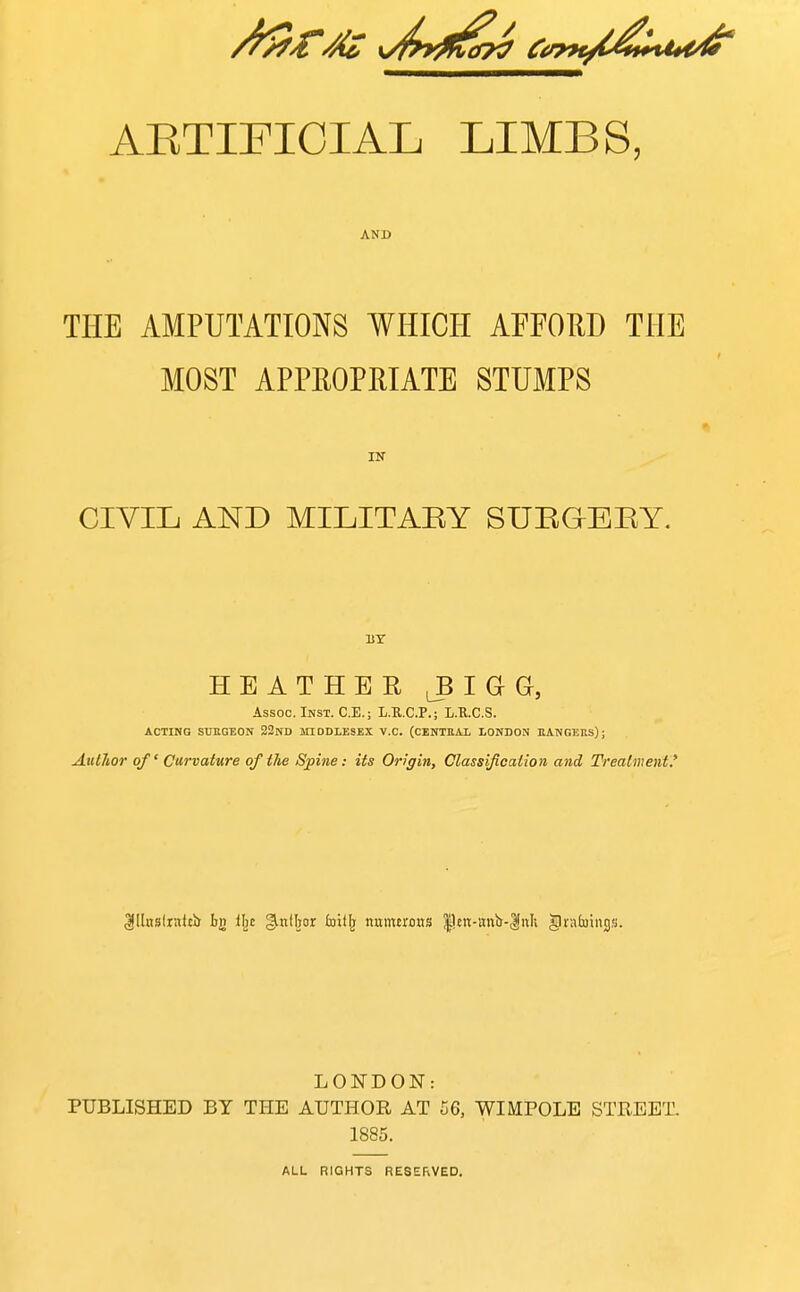 AETIFICIAL LIMBS, AND THE AMPUTATIONS WHICH AFFORD THE MOST APPROPRIATE STUMPS CIVIL AND MILITAEY SUEGEEY. HEATHER 1 G Gc, Assoc. Inst. C.E.; L.R.C.P.; L.U.C.S. ACTING StJEGBON 22nD inODLESEX V.C. (CENTEAL LONDON EANGKRS); Author of Curvature of the Spine: its Origin, Classification and Treatment,' ^Ilnslrnitb tg il^e ^niljor Ixiitlj numerous |lett-attb-|nli ^'^'^''SS- LONDON: PUBLISHED BY THE AUTHOR AT 56, WIMPOLE STREET. 1885. ALL RIGHTS RESERVED.