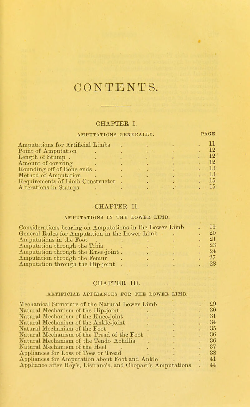 f CONTENTS. CHAPTER I. AMPUTATIONS GENERALLY. PAGE Amputations for Artificial Limbs . . . .11 Point of Amputation . . . • .12 Lengtli of Stump . . . . . .12 Amount of covering . . . • .12 Rounding off of Bone ends . . . . .13 Method of Amputation . . . . .13 Requirements of Limb Constructor . . . .15 Alterations in Stumps . . . •' .15 CHAPTER II. AMPUTATIONS IN THE LOWEK LIMB. Considerations bearing on Amputations in tbe Lower Limb . 19 General Rules for Amputation in the Lower Limb . . 20 Amputations in the Foot . . . . .21 Amputation through the Tibia . . . .23 Amputation through the Knee-joint . . . .24 Amputation through the Femur . . . .27 Amputation through the Hip-joint . . . .28 CHAPTER III. .ARTIFICIAL APPLIANCES POK THE LOWEK LIMB. Mechanical Structure of the Natural Lower Limb . . £9 Natural Mechanism of the Hip-joint . . . .80 Natural Mechanism of the Knee-joint . . .31 Natural Mechanism of the Ankle-joint . . .34 Natui-al Mechanism of the Foot . . . .35 Natural Mechanism of the Tread of the Foot . . .36 Natural Mechanism of the Tendo Achillis . . .36 Natural Mechanism of the Heel . . . .37 Appliances for Loss of Toes or Tread . . .38 Appliances for Amputation about Foot and Ankle . . 41 Appliance after Hey's, Lisfranc's, and Ohopai-t's Amputations . 44